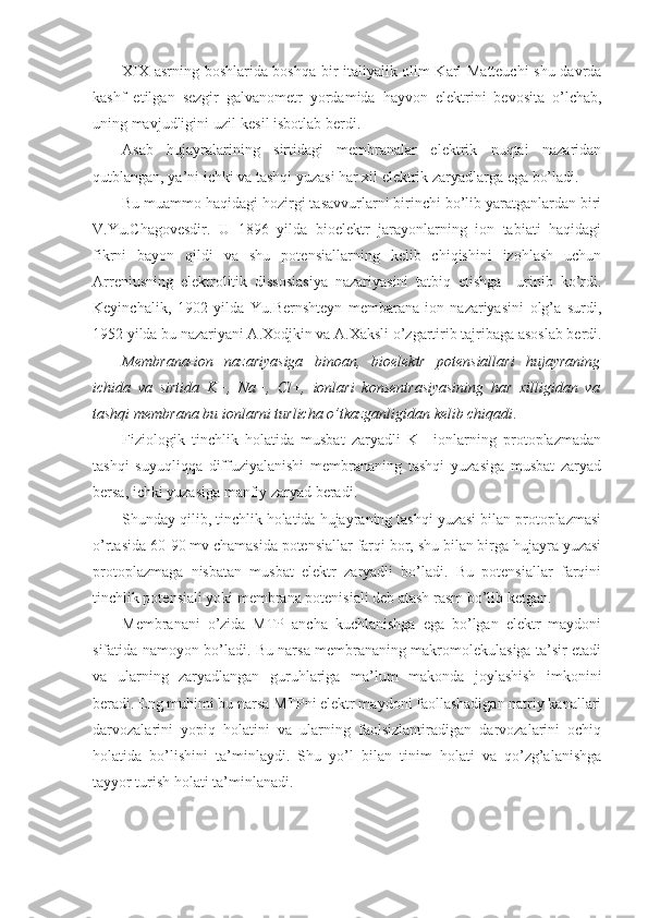 XIX asrning boshlarida boshqa bir italiyalik olim Karl Matteuchi  shu davrda
kashf   etilgan   sezgir   galvanometr   yordamida   hayvon   elektrini   bevosita   o’lchab,
uning mavjudligini uzil-kesil isbotlab berdi.
Asab   hujayralarining   sirtidagi   membranalar   elektrik   nuqtai   nazaridan
qutblangan, ya’ni ichki va tashqi yuzasi har xil elektrik zaryadlarga ega bo’ladi.
Bu muammo haqidagi hozirgi tasavvurlarni birinchi bo’lib yaratganlardan biri
V.Yu.Chagovesdir.   U   1896   yilda   bioelektr   jarayonlarning   ion   tabiati   haqidagi
fikrni   bayon   qildi   va   shu   potensiallarning   kelib   chiqishini   izohlash   uchun
Arreniusning   elektrolitik   dissosiasiya   nazariyasini   tatbiq   etishga     urinib   ko’rdi.
Keyinchalik,   1902   yilda   Yu.Bernshteyn   membarana-ion   nazariyasini   olg’a   surdi,
1952 yilda bu nazariyani A.Xodjkin va A.Xaksli o’zgartirib tajribaga asoslab berdi.
Membrana-ion   nazariyasiga   binoan,   bioelektr   potensiallari   hujayraning
ichida   va   sirtida   K+,   Na+,   Cl+,   ionlari   konsentrasiyasining   har   xilligidan   va
tashqi membrana bu ionlarni turlicha o’tkazganligidan kelib chiqadi .
Fiziologik   tinchlik   holatida   musbat   zaryadli   K+   ionlarning   protoplazmadan
tashqi   suyuqliqqa   diffuziyalanishi   membrananing   tashqi   yuzasiga   musbat   zaryad
bersa, ichki yuzasiga manfiy zaryad beradi.
Shunday qilib, tinchlik holatida hujayraning tashqi yuzasi bilan protoplazmasi
o’rtasida 60-90 mv chamasida potensiallar farqi bor, shu bilan birga hujayra yuzasi
protoplazmaga   nisbatan   musbat   elektr   zaryadli   bo’ladi.   Bu   potensiallar   farqini
tinchlik potensiali yoki membrana potenisiali deb atash rasm bo’lib ketgan.
Membranani   o’zida   MTP   ancha   kuchlanishga   ega   bo’lgan   elektr   maydoni
sifatida namoyon bo’ladi. Bu narsa membrananing makromolekulasiga ta’sir etadi
va   ularning   zaryadlangan   guruhlariga   ma’lum   makonda   joylashish   imkonini
beradi. Eng muhimi bu narsa MTPni elektr maydoni faollashadigan natriy kanallari
darvozalarini   yopiq   holatini   va   ularning   faolsizlantiradigan   darvozalarini   ochiq
holatida   bo’lishini   ta’minlaydi.   Shu   yo’l   bilan   tinim   holati   va   qo’zg’alanishga
tayyor turish holati ta’minlanadi. 