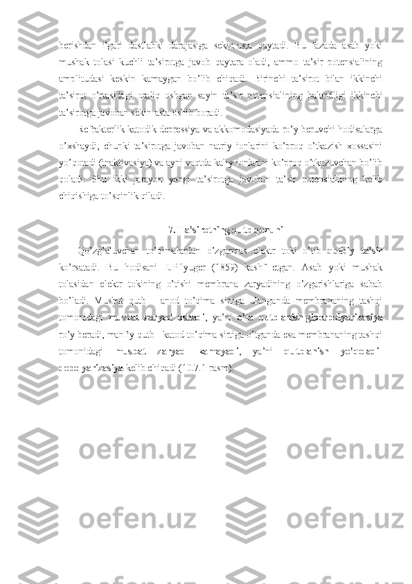 berishdan   ilgari   dastlabki   darajasiga   sekin-asta   qaytadi.   Bu   fazada   asab   yoki
mushak   tolasi   kuchli   ta’sirotga   javob   qaytara   oladi,   ammo   ta’sir   potensialining
amplitudasi   keskin   kamaygan   bo’lib   chiqadi.   Birinchi   ta’sirot   bilan   ikkinchi
ta’sirot   o’rtasidagi   oraliq   oshgan   sayin   ta’sir   potensialining   balandligi   ikkinchi
ta’sirotga javoban sekin-asta oshib boradi.
Refrakterlik katodik depressiya va akkomodasiyada ro’y beruvchi hodisalarga
o’xshaydi,   chunki   ta’sirotga   javoban   natriy   ionlarini   ko’proq   o’tkazish   xossasini
yo’qotadi (inaktivasiya) va ayni vaqtda kaliy ionlarini ko’proq o’tkazuvchan bo’lib
qoladi.   Shu   ikki   jarayon   yangi   ta’sirotga   javoban   ta’sir   potensialining   kelib
chiqishiga to’sqinlik qiladi.
7. Ta’sirotning qutb qonuni
Qo’zg’aluvchan   to’qimalardan   o’zgarmas   elektr   toki   o’tib   qutbiy   ta’sir
ko’rsatadi.   Bu   hodisani   E.Pflyuger   (1859)   kashf   etgan.   Asab   yoki   mushak
tolasidan   elektr   tokining   o’tishi   membrana   zaryadining   o’zgarishlariga   sabab
bo’ladi.   Musbat   qutb   -   anod   to’qima   sirtiga   ulanganda   membrananing   tashqi
tomonidagi   musbat   zaryad   oshadi ,   ya’ni   o’ta   qutblanish-giperpolyarizasiya
ro’y beradi, manfiy qutb - katod to’qima sirtiga o’tganda esa membrananing tashqi
tomonidagi   musbat   zaryad   kamayadi ,   ya’ni   qutblanish   yo’qoladi-
depolyarizasiya  kelib chiqadi (10.7.1-rasm). 