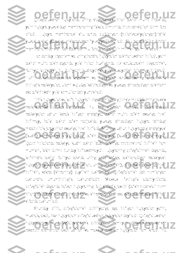 Qo'zg'aluvchan   hujaylarda   uning   sitoplazmasi   bilan   tashqi   muhit   o'rtasida,
ya'ni hujayra yuzasidagi membrananing ikkala tomonida biopotensiallari doim farq
qiladi.   Hujayra   membranasi   shu   tariqa   qutblangan   (polarizatsiyalangan)-ichki
yuzasi   tashqi   yuzasiga   nisbatan   manfiy   zaryadli   bo‘ladi.   Shu   potensiallar   farqini
membrana potensiali deb atashadi. Bu farq bir necha o'n millivoltga mos keladi.
Har qanday organizm va uning barcha hujayralari ta'sirlanuvchan bo'ladi, ya'ni
tashqi   muhit   ta'sir   etganda   yoki   holati   buzilganda   o'z   strukturasini   o'zgartirish,
faoliyat   ko'rsatish,   bu   faoliyatni   kuchaytirish   yoki   susaytirish   bilan   javob   beradi.
Turli     ta'sirlarga   javoban   organizm   va   hujayralari   strukturasining   o'zgarishini
biologik reaksiyalar, ularni vujudga keltiradigan va yuzaga chiqaradigan ta'sirlarni
esa ta’sirlovchi yoki stimullar deb yuritishadi.
Tirik hujayralar va ko’p hujayrali organizmlarning jonsiz moddalarning passiv
reaktivligidan   tubdan   farqlanadi.   Bu   farq   shundan   iboratki,   hujayralardagi
reaksiyalar   uchun   kerak   bo’lgan   energiya,   tashqi   muhit   ta’siri   evaziga   hosil
bo’lmay,   balki   tashqi   ta’sir   natijasida   yuzaga   chiqadigan   hujayra   ichidagi
metabolitik jarayonlar evaziga hosil bo’ladi. Shuning uchun hujayraning energiyasi
(kuchi)   va   reaksiya   shakli   tashqi   ta’sir   energiyasi   (kuchi)   bilan   aniqlanmaydi.
Qator   holatlarda   reaksiya   kuchi   tashqi   lcuch   ta’siriga   proporsional   bo’lishi   ham
mumkin, lekin doimo bunday bo’lavermaydi. Hujayraning qo’zg’alinishi deganda,
ko’pincha   tashqi   faoliyat   tarzida   uning   aniq   ko’zga   tashlanadigan   reaksiyasi:
hujayraning   keskin   harakati   (masalan,   uning   qisqarishi),   elektrik   signalning   hosil
bo’lishi,   sekret   (shiraning)   quyilishi   tushuniladi.   Qo’zg’alanish   deb   nomlangan
tushuncha   umumbiologik   tushunchadir.   Maxsus   fizologik   adabiyotlarda
qo’zg’alish deganda ba’zan hujayraning faol elektrik javobi (ta’sir potensiali nomi
bilan)   e’tiborga   olinadi,   qisqarish   va   shira   ajratishni   esa   elektrik   reaksiya   oqibati
sifatida tushuniladi.
Shunday   qilib,   qo’zg’alanish   qobiliyatiga   ega   bo’lgan   hujayralar   ya’ni,
mushak, asab, bez hujayralari qo’zg’aluvchan hujayralar deyiladi. Qo’zg’aluvchan
hujayralar   ya’ni,   qo’zg’aluvchanlik   qobiliyatini   namoyon   qiluvchilarga   sensor
reseptor   elementlari-asab   uchlari   va   maxsus   reseptor   hujayralar   ham   kiradi.   Bu 