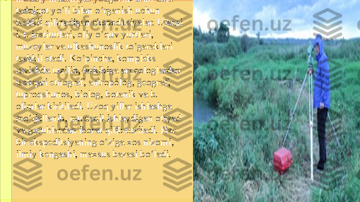 moddiy madaniyat yodgorliklarini dala-
tadqiqot yo li bilan o rganish uchun ʻ ʻ
tashkil qilinadigan ekspeditsiyalar. Ularni 
i. t. institutlari, oliy o quv yurtlari, 	
ʻ
muzeylar va ulkashunoslik to garaklari 	
ʻ
tashkil etadi. Ko pincha, kompleks 	
ʻ
ravishda tuzilib, tarkibiga arxeologlardan 
tashqari etnograf, antropolog, geograf, 
tuproqshunos, biolog, botanik va b. 
olimlar kiritiladi. Uzoq yillar ishlashga 
mo ljallanib, mustaqil ishlaydigan otryad 	
ʻ
va guruhlardan iborat qilib tuziladi. Har 
bir ekspeditsiyaning o ziga xos nizomi, 	
ʻ
ilmiy kengashi, maxsus bazasi bo ladi.	
ʻ 