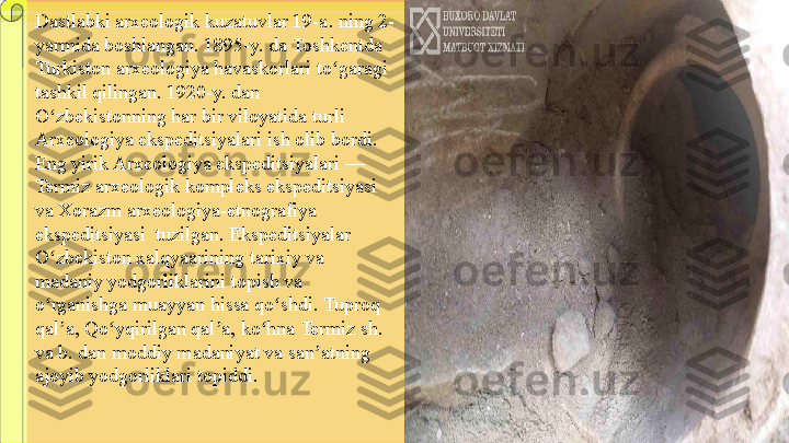 Dastlabki arxeologik kuzatuvlar 19-a. ning 2-
yarmida boshlangan. 1895-y. da Toshkentda 
Turkiston arxeologiya havaskorlari to garagi ʻ
tashkil qilingan. 1920-y. dan 
O zbekistonning har bir viloyatida turli 	
ʻ
Arxeologiya ekspeditsiyalari ish olib bordi. 
Eng yirik Arxeologiya ekspeditsiyalari — 
Termiz arxeologik kompleks ekspeditsiyasi 
va Xorazm arxeologiya-etnografiya 
ekspeditsiyasi  tuzilgan. Ekspeditsiyalar 
O zbekiston xalqyaarining tarixiy va 
ʻ
madaniy yodgorliklarini topish va 
o rganishga muayyan hissa qo shdi. Tuproq 
ʻ ʻ
qal a, Qo yqirilgan qal a, ko hna Termiz sh. 	
ʼ ʻ ʼ ʻ
va b. dan moddiy madaniyat va san atning 	
ʼ
ajoyib yodgorliklari topiddi. 