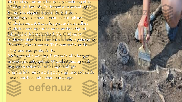 Ikkinchi jahon urushidan so ng Arxeologiya ʻ
ekspeditsiyalarining faoliyati yanada avj oldi. 
1946-y. da Janubiy Turkmaniston arxeologiya 
kompleks ekspeditsiyasi, So g d-tojik 
ʻ ʻ
arxeologiya ekspeditsiyasi tashkil qilindi. 
O zbekiston FA Arxeologiya in-ti otryadlari 	
ʻ
O zbekistonning turli tumanlarida tadqiqot 
ʻ
ishlarini olib bordi. Akad. Ya. G ulomov 	
ʻ
rahbarligidagi Arxeologiya ekspeditsiyalarining 
Xorazm, Zarafshon va Toshkent vohalarida, 
Farg ona vodiysida; A. R. 	
ʻ
Muhammadjonovning Buxoroda olib borgan 
arxeologik tadqiqotlari O zbekistonning qad. 	
ʻ
sug orish sistemasi va dehqonchiligini 	
ʻ
o rganishda, undan xalq xo jaligi maqsadlarida 	
ʻ ʻ
foydalanishda katta ahamiyatga ega. 