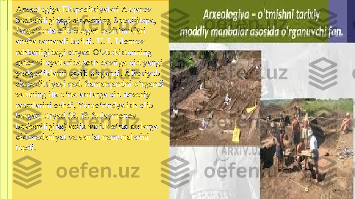 Arxeologiya Ekspeditsiyalari Asqarov 
boshchiligidagi otryadning Sopollitepa, 
Jarqo tonla olib borgan qazishmalari ʻ
ancha samarali bo ldi. U. I. Islomov 	
ʻ
rahbarligidagi otryad O zbekistonning 	
ʻ
qator viloyatlarida tosh davriga oid yangi 
yodgorliklarni qazib o rgandi, Afrosiyob 
ʻ
ekspeditsiyasi qad. Samarqandni o rgandi 	
ʻ
va uning ilk o rta asrlarga oid devoriy 	
ʻ
rasmlarini ochdi, Yerqo rtndya ish olib 	
ʻ
borgan otryad (R. H. Sulaymonov 
boshchiligida) antik va ilk o rta asrlarga 	
ʻ
oid madaniyat va san at namunalarini 	
ʼ
topdi. 