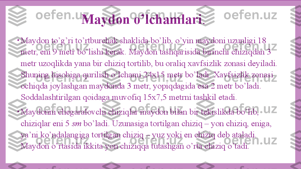 Maydon o’lchamlari . 
•
Maydon to’g’ri to’rtburchak shaklida bo’lib, o’yin maydoni uzunligi 18 
metr, eni 9 metr bo’lishi kerak. Maydon tashqarisida birinchi chiziqdan 3 
metr uzoqlikda yana bir chiziq tortilib, bu oraliq xavfsizlik zonasi deyiladi. 
Shuning hisobiga qurilish o’lchami 24x15 metr bo’ladi. Xavfsizlik zonasi 
ochiqda joylashgan maydonda 3 metr, yopiqdagida esa 2 metr bo’ladi. 
Soddalashtirilgan qoidaga muvofiq 15x7,5 metrni tashkil etadi.
•
Maydonni chegaralovchi chiziqlar maydon bilan bir tekislikda bo’lib, 
chiziqlar eni 5  sm  bo’ladi. Uzunasiga tortilgan chiziq – yon chiziq, eniga, 
ya’ni ko’ndalangiga tortilgan chiziq – yuz yoki en chiziq deb ataladi. 
Maydon o’rtasida ikkita yon chiziqqa tutashgan o’rta chiziq o’tadi. 