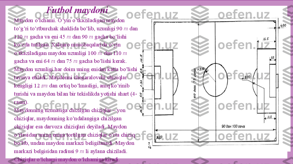 Futbol maydoni
Maydon o’lchami. O’yin o’tkaziladigan maydon 
to’g’ri to’rtburchak shaklida bo’lib, uzunligi 90  m  dan 
120  m  gacha va eni 45  m  dan 90  m  gacha bo’lishi 
ko’zda tutilgan. Xalqaro musobaqalarida o’yin 
o’tkaziladigan maydon uzunligi 100  m  dan 110  m 
gacha va eni 64  m  dan 75  m  gacha bo’lishi kerak. 
Maydon uzunligi har doim uning enidan katta bo’lishi 
tavsiya etiladi. Maydonni chegaralovchi chiziqlar 
kengligi 12  sm  dan ortiq bo’lmasligi, aniq ko’rinib 
turishi va maydon bilan bir tekislikda yotishi shart (4-
rasm).
Maydonning uzunasiga chizilgan chiziqlar – yon 
chiziqlar, maydonning ko’ndalangiga chizilgan 
chiziqlar esa darvoza chiziqlari deyiladi. Maydon 
o’rtasidan uning eniga tortilgan chiziqlar o’rta chiziq 
bo’lib, undan maydon markazi beligilanadi. Maydon 
markazi belgisidan radiusi 9  m  li aylana chiziladi. 
Chiziqlar o’lchami maydon o’lchamiga kiradi. 