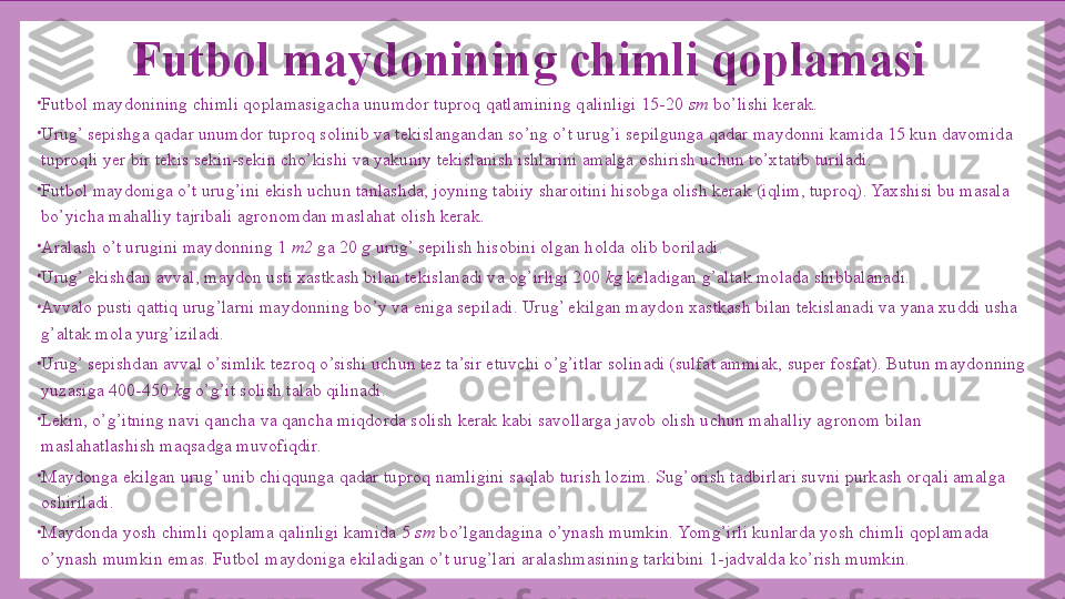 Futbol maydonining chimli qoplamasi
•
Futbol maydonining chimli qoplamasigacha unumdor tuproq qatlamining qalinligi 15-20  sm  bo’lishi kerak.
•
Urug’ sepishga qadar unumdor tuproq solinib va tekislangandan so’ng o’t urug’i sepilgunga qadar maydonni kamida 15 kun davomida 
tuproqli yer bir tekis sekin-sekin cho’kishi va yakuniy tekislanish ishlarini amalga oshirish uchun to’xtatib turiladi.
•
Futbol maydoniga o’t urug’ini ekish uchun tanlashda, joyning tabiiy sharoitini hisobga olish kerak (iqlim, tuproq). Yaxshisi bu masala 
bo’yicha mahalliy tajribali agronomdan maslahat olish kerak.
•
Aralash o’t urugini maydonning 1  m2  ga 20  g  urug’ sepilish hisobini olgan holda olib boriladi.
•
Urug’ ekishdan avval, maydon usti xastkash bilan tekislanadi va og’irligi 200  kg  keladigan g’altak molada shibbalanadi.
•
Avvalo pusti qattiq urug’larni maydonning bo’y va eniga sepiladi. Urug’ ekilgan maydon xastkash bilan tekislanadi va yana xuddi usha 
g’altak mola yurg’iziladi.
•
Urug’ sepishdan avval o’simlik tezroq o’sishi uchun tez ta’sir etuvchi o’g’itlar solinadi (sulfat ammiak, super fosfat). Butun maydonning 
yuzasiga 400-450  kg  o’g’it solish talab qilinadi.
•
Lekin, o’g’itning navi qancha va qancha miqdorda solish kerak kabi savollarga javob olish uchun mahalliy agronom bilan 
maslahatlashish maqsadga muvofiqdir.
•
Maydonga ekilgan urug’ unib chiqqunga qadar tuproq namligini saqlab turish lozim. Sug’orish tadbirlari suvni purkash orqali amalga 
oshiriladi.
•
Maydonda yosh chimli qoplama qalinligi kamida 5  sm  bo’lgandagina o’ynash mumkin. Yomg’irli kunlarda yosh chimli qoplamada 
o’ynash mumkin emas. Futbol maydoniga ekiladigan o’t urug’lari aralashmasining tarkibini 1-jadvalda ko’rish mumkin. 