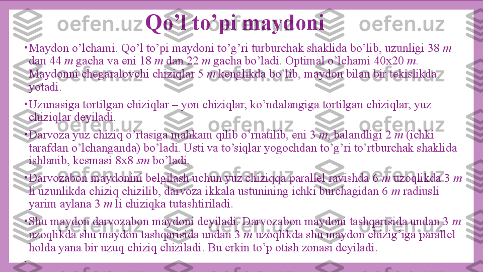 Qo’l to’pi maydoni
•
Maydon o’lchami. Qo’l to’pi maydoni to’g’ri turburchak shaklida bo’lib, uzunligi 38  m 
dan 44  m  gacha va eni 18  m  dan 22  m  gacha bo’ladi.  Optimal o’lchami 40x20  m . 
Maydonni chegaralovchi chiziqlar 5  m  kenglikda bo’lib, maydon bilan bir tekislikda 
yotadi.
•
Uzunasiga tortilgan chiziqlar – yon chiziqlar, ko’ndalangiga tortilgan chiziqlar, yuz 
chiziqlar deyiladi.
•
Darvoza yuz chiziq o’rtasiga mahkam qilib o’rnatilib, eni 3  m , balandligi 2  m  (ichki 
tarafdan o’lchanganda) bo’ladi. Usti va to’siqlar yogochdan to’g’ri to’rtburchak shaklida 
ishlanib, kesmasi 8x8  sm  bo’ladi.
•
Darvozabon maydonini belgilash uchun yuz chiziqqa parallel ravishda 6  m  uzoqlikda 3  m 
li uzunlikda chiziq chizilib, darvoza ikkala ustunining ichki burchagidan 6  m  radiusli 
yarim aylana 3  m  li chiziqka tutashtiriladi.
•
Shu maydon darvozabon maydoni deyiladi. Darvozabon maydoni tashqarisida undan 3  m 
uzoqlikda shu maydon tashqarisida undan 3  m  uzoqlikda shu maydon chizig’iga parallel 
holda yana bir uzuq chiziq chiziladi.  Bu erkin to’p otish zonasi deyiladi.
•
  