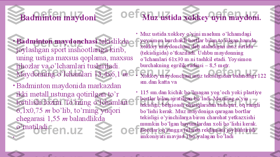 •
Badminton maydonchasi  tekislikda 
joylashgan sport inshootlariga kirib, 
uning ustiga maxsus qoplama, maxsus 
jihozlar va o’lchamlari tushiriladi. 
Maydonning o’lchamlari 13,4x6,1  m .
•
Badminton maydonida markazdan 
ikki metall ustunga qotirilgan to’r 
tortilishi lozim. To’rning o’lchamlari: 
6,1x0,75  m  bo’lib, to’rning yuqori 
chegarasi 1,55  m  balandlikda 
o’rnatiladi.
•
  Muz ustida xokkey uyin maydoni.
•
Muz ustida xokkey o’yini maelum o’lchamdagi 
yoysimon burchakli bortlar bilan to’silgan hamda 
xokkey maydonchasi deb ataladigan muz sirtida 
(tekisligida) o’tkaziladi. Ushbu maydonning 
o’lchamlari 61x30 m.ni tashkil etadi. Yoysimon 
burchakning egrilik radiusi – 8,5 metr.
•
Xokkey maydonchasi muz tekisligidan balandligi 122 
sm.dan katta va
•
115 sm.dan kichik bo’lmagan yog’och yoki plastiye 
bortlar bilan ajratilgan bo’ladi. Muzning o’yin 
tekisligi, belgioash chiziqlaridan tashqari, oq rangli 
bo’lishi kerak. Muz maydoniga qaragan bortlar 
tekisligi o’yinchilarga biron charohat yetkazxishi 
mumkin bo’lgan buyumlardan xoli bo’lishi kerak. 
Borelar oq rangga (ularda reklamani joylashtirish 
imkoniyati mavjud ) bo’yalagan bo’ladiBadminton maydoni
  