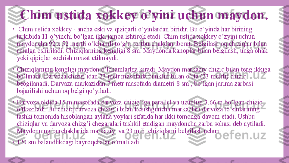 Chim ustida xokkey o’yini uchun maydon.
•
  Chim ustida xokkey - ancha eski va qiziqarli o’yinlardan biridir. Bu o’yinda har birining 
tarkibida 11 o’yinchi bo’lgan ikki jamoa ishtirok etadi. Chim ustida xokkey o’zyini uchun 
maydoncha 92 x 52 mertli o’lchamli to’g’ri tortburchakdan iborat. Belgilash oq chiziqlar bilan 
amalga oshiriladi. Chiziqlarning kengligi 8 sm. Maydonda kanoplar bilan belgilash, unga ohak 
yoki qipiqlar sochish ruxsat etilmaydi.
•
Chiziqlarning kengligi maydon o’lchamlartga kiradi. Maydon markaziy chiziq bilan teng ikkiga 
bo’linadi. Darvoza chizig’idan 23 metr masofada punktiir bilan o’rta (23 metrli) chiziq 
beogilanadi. Darvaza markazidan 7 metr masofada diametri 8 sm., bo’lgan jarima zarbasi 
bajarilishi uchun oq belgi qo’yiladi.
•
Darvoza oldida 15 m masofada darvoza chizig’iga parallel va uzunligi 3,66 m bo’lgan chiziq 
o’tkaziladi. Bu chiziq darvoza chizig’i bilan kesishguncha markazlari darvoza to’sinlarining 
tashki tomonida hisoblangan aylana yoylari sifatida har ikki tomonga davom etadi. Ushbu 
chiziqlar va darvoza chizg’i chegaralari tashkil etadigan maydoncha zarba sohasi deb aytiladi. 
Maydonning burchaklarida markaziy  va 23 m.li  chiziqlarni belgilash uchun
•
120 sm balandlikdagi bayroqchalar o’rnatiladi.  