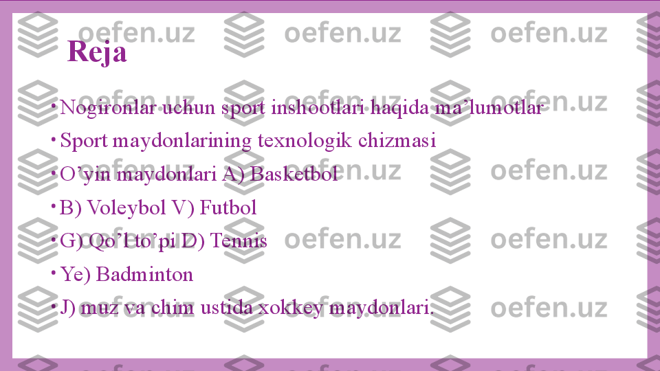 Reja
•
Nogironlar uchun sport inshootlari haqida ma’lumotlar
•
Sport maydonlarining texnologik chizmasi
•
O’yin maydonlari A) Basketbol
•
B) Voleybol V) Futbol 
•
G) Qo’l to’pi D) Tennis
•
Ye) Badminton
•
J) muz va chim ustida xokkey maydonlari. 