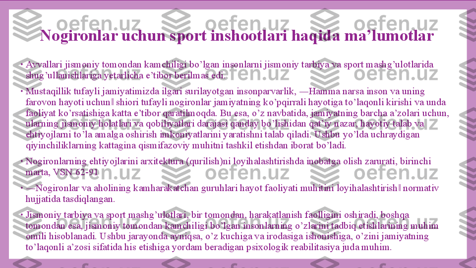 Nogironlar uchun sport inshootlari haqida ma’lumotlar
•
Avvallari jismoniy tomondan kamchiligi bo’lgan insonlarni jismoniy tarbiya va sport mashg’ulotlarida 
shug’ullanishlariga yetarlicha e’tibor berilmas edi.
•
Mustaqillik tufayli jamiyatimizda ilgari surilayotgan insonparvarlik, ―Hamma narsa inson va uning 
farovon hayoti uchun  shiori tufayli nogironlar jamiyatning ko’pqirrali hayotiga to’laqonli kirishi va unda ‖
faoliyat ko’rsatishiga katta e’tibor qaratilmoqda. Bu esa, o’z navbatida, jamiyatning barcha a’zolari uchun, 
ularning jismoniy holatlari va qobiliyatlari darajasi qanday bo’lishidan qat’iy nazar, hayotiy talab va 
ehtiyojlarni to’la amalga oshirish imkoniyatlarini yaratishni talab qiladi. Ushbu yo’lda uchraydigan 
qiyinchiliklarning kattagina qismifazoviy muhitni tashkil etishdan iborat bo’ladi.
•
Nogironlarning ehtiyojlarini arxitektura (qurilish)ni loyihalashtirishda inobatga olish zarurati, birinchi 
marta, VSN 62-91
•
― Nogironlar va aholining kamharakatchan guruhlari hayot faoliyati muhitini loyihalashtirish  normativ 	
‖
hujjatida tasdiqlangan.
•
Jismoniy tarbiya va sport mashg’ulotlari, bir tomondan, harakatlanish faolligini oshiradi, boshqa 
tomondan esa, jismoniy tomondan kamchiligi bo’lgan insonlarning o’zlarini tadbiq etishlarining muhim 
omili hisoblanadi. Ushbu jarayonda ayniqsa, o’z kuchiga va irodasiga ishonishiga, o’zini jamiyatning 
to’laqonli a’zosi sifatida his etishiga yordam beradigan psixologik reabilitasiya juda muhim. 