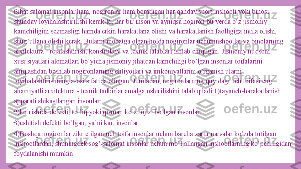 •
Sihat salomat insonlar ham, nogironlar ham boradigan har qanday sport inshooti yoki binosi 
shunday loyihalashtirilishi kerak-ki, har bir inson va ayniqsa nogiron bu yerda o’z jismoniy 
kamchiligini sezmasligi hamda erkin harakatlana olishi va harakatlanish faolligiga intila olishi, 
shug’ullana olishi kerak. Bularni inobatga olgan holda nogironlar uchuninshootlar va binolarning 
arxitektura - rejalashtirish, konstruktiv va texnik talablari ishlab chiqilgan. Jismoniy nuqsoni 
xususiyatlari alomatlari bo’yicha jismoniy jihatdan kamchiligi bo’lgan insonlar toifalarini 
aniqlashdan boshlab nogironlarning ehtiyojlari va imkoniyatlarini o’rganish ularni 
loyihalashtirishning asosi sifatida olingan. Jumladan, nogironlarning quyidagi uch toifasi eng 
ahamiyatli arxitektura - texnik tadbirlar amalga oshirilishini talab qiladi:1)tayanch-harakatlanish 
apparati shikastlangan insonlar;
•
2)ko’rishida defekti, to’liq yoki qisman ko’zi ojiz, bo’lgan insonlar;
•
3)eshitish defekti bo’lgan, ya’ni kar, insonlar.
•
4)Boshqa nogironlar zikr etilgan uch toifa insonlar uchun barcha zarur narsalar ko’zda tutilgan 
inshootlardan, shuningdek sog’-salomat insonlar uchun mo’ljallangan inshootlarning ko’pchiligidan 
foydalanishi mumkin. 