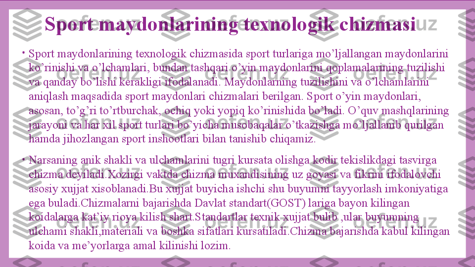 Sport maydonlarining texnologik chizmasi
•
Sport maydonlarining texnologik chizmasida sport turlariga mo’ljallangan maydonlarini 
ko’rinishi va o’lchamlari, bundan tashqari o’yin maydonlarini qoplamalarining tuzilishi 
va qanday bo’lishi kerakligi ifodalanadi. Maydonlarning tuzilishini va o’lchamlarini 
aniqlash maqsadida sport maydonlari chizmalari berilgan. Sport o’yin maydonlari, 
asosan, to’g’ri to’rtburchak, ochiq yoki yopiq ko’rinishida bo’ladi. O’quv mashqlarining 
jarayoni va har xil sport turlari bo’yicha musobaqalar o’tkazishga mo’ljallanib qurilgan 
hamda jihozlangan sport inshootlari bilan tanishib chiqamiz.
•
Narsaning anik shakli va ulchamlarini tugri kursata olishga kodir tekislikdagi tasvirga 
chizma deyiladi.Xozirgi vaktda chizma muxandisining uz goyasi va fikrini ifodalovchi 
asosiy xujjat xisoblanadi.Bu xujjat buyicha ishchi shu buyumni tayyorlash imkoniyatiga 
ega buladi.Chizmalarni bajarishda Davlat standart(GOST) lariga bayon kilingan 
koidalarga kat’iy rioya kilish shart.Standartlar texnik xujjat bulib ,ular buyumning 
ulchami shakli,materiali va boshka sifatlari kursatiladi.Chizma bajarishda kabul kilingan 
koida va me’yorlarga amal kilinishi lozim. 