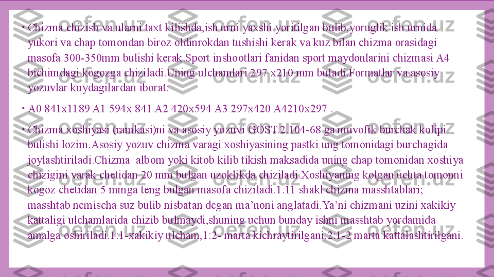 •
Chizma chizish va ularni taxt kilishda,ish urni yaxshi yoritilgan bulib,yoruglik ish urnida 
yukori va chap tomondan biroz oldinrokdan tushishi kerak va kuz bilan chizma orasidagi 
masofa 300-350mm bulishi kerak.Sport inshootlari fanidan sport maydonlarini chizmasi A4 
bichimdagi kogozga chiziladi.Uning ulchamlari 297 x210 mm buladi.Formatlar va asosiy 
yozuvlar kuydagilardan iborat:
•
A0 841x1189 A1 594x 841 A2 420x594 A3 297x420 A4210x297 .
•
Chizma xoshiyasi (ramkasi)ni va asosiy yozuvi GOST.2.104-68 ga muvofik burchak kolipi 
bulishi lozim.Asosiy yozuv chizma varagi xoshiyasining pastki ung tomonidagi burchagida 
joylashtiriladi.Chizma  albom yoki kitob kilib tikish maksadida uning chap tomonidan xoshiya 
chizigini varak chetidan 20 mm bulgan uzoklikda chiziladi.Xoshiyaning kolgan uchta tomonni 
kogoz chetidan 5 mmga teng bulgan masofa chiziladi.1.11 shakl chizma masshtablari; 
masshtab nemischa suz bulib nisbatan degan ma’noni anglatadi.Ya’ni chizmani uzini xakikiy 
kattaligi ulchamlarida chizib bulmaydi,shuning uchun bunday ishni masshtab yordamida 
amalga oshiriladi.1:1-xakikiy ulcham,1:2- marta kichraytirilgani,2:1-2 marta kattalashtirilgani. 