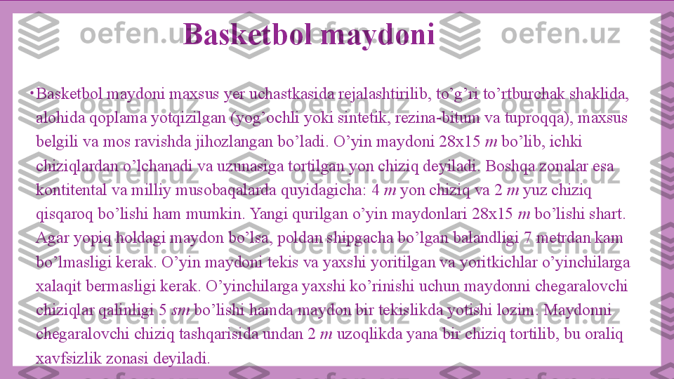 Basketbol maydoni
•
Basketbol maydoni maxsus yer uchastkasida rejalashtirilib, to’g’ri to’rtburchak shaklida, 
alohida qoplama yotqizilgan (yog’ochli yoki sintetik, rezina-bitum va tuproqqa), maxsus 
belgili va mos ravishda jihozlangan bo’ladi. O’yin maydoni 28x15  m  bo’lib, ichki 
chiziqlardan o’lchanadi va uzunasiga tortilgan yon chiziq deyiladi. Boshqa zonalar esa 
kontitental va milliy musobaqalarda quyidagicha: 4  m  yon chiziq va 2  m  yuz chiziq 
qisqaroq bo’lishi ham mumkin. Yangi qurilgan o’yin maydonlari 28x15  m  bo’lishi shart. 
Agar yopiq holdagi maydon bo’lsa, poldan shipgacha bo’lgan balandligi 7 metrdan kam 
bo’lmasligi kerak. O’yin maydoni tekis va yaxshi yoritilgan va yoritkichlar o’yinchilarga 
xalaqit bermasligi kerak. O’yinchilarga yaxshi ko’rinishi uchun maydonni chegaralovchi 
chiziqlar qalinligi 5  sm  bo’lishi hamda maydon bir tekislikda yotishi lozim. Maydonni 
chegaralovchi chiziq tashqarisida undan 2  m  uzoqlikda yana bir chiziq tortilib, bu oraliq 
xavfsizlik zonasi deyiladi. 