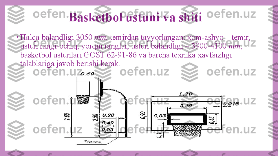 Basketbol ustuni va shiti
•
Halqa balandligi 3050  mm , temirdan tayyorlangan: xom-ashyo – temir, 
ustun rangi-ochiq, yorqin ranglar, ustun balandligi – 3900-4100  mm , 
basketbol ustunlari GOST 62-91-86 va barcha texnika xavfsizligi 
talablariga javob berishi kerak. 