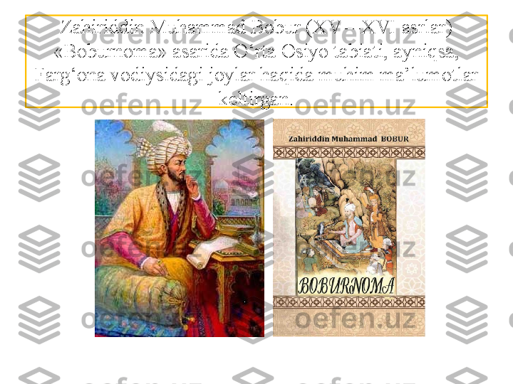 Zahiriddin Muhammad  Bobur (XV—XVI asrlar) 
«Boburnoma» asarida O‘rta  Osiyo tabiati, ayniqsa, 
Farg‘ona vodiysidagi joylar haqida muhim ma’lumotlar 
keltirgan. 