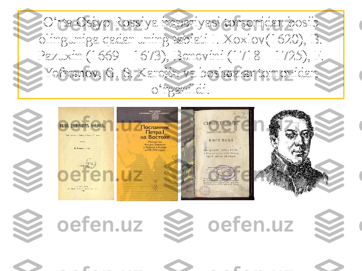 O‘rta Osiyo Rossiya imperiyasi tomonidan bosib 
olinguniga qadar uning tabiati I. Xoxlov(1620), B. 
Pazuxin (1669—1673), Benevini (1718—1725), F. 
Yefremov,  G. S. Karelin va boshqalar tomonidan 
o‘rganildi. 