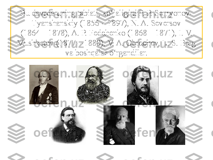 Bu davrda uning tabiati, xo‘jaligini P. P. Semyonov-
Т yanshanskiy (1856—1897), N. A. Seversov
(1864—1878), A. P. Fedchenko (1868—1871), I. V. 
Mushketov  (1877—1880), V. A. Obruchev, L. S. Berg 
va boshqalar o‘rgandilar. 