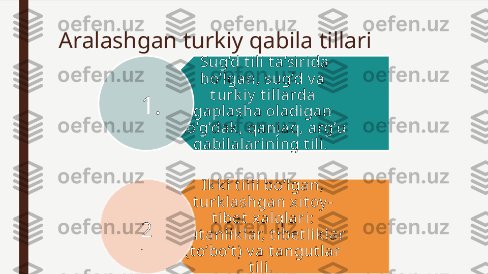 Aralashgan turkiy qabila tillari
  Sug’d t ili t a’sirida 
bo’lgan, sug’d v a 
t urk iy  t illarda 
gaplasha oladigan 
so’g’dak , qanjaq, arg’u 
qabilalarining t ili. 
Ik k i t illi bo’lgan, 
t urk lashgan xit oy -
t ibet  xalqlari: 
xut anlik lar, t ibet lik lar 
(t o’bo’t ) v a t angut lar 
t ili. 1.
2
. 