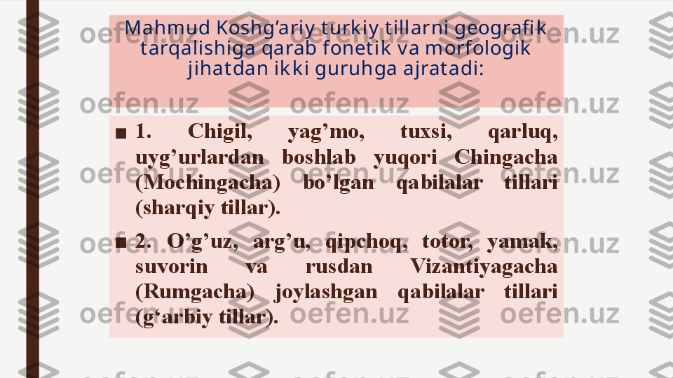 Mahmud Koshg’ariy  t urk iy  t illarni geografi k  
t arqalishiga qarab fonet ik  v a morfologik  
jihat dan ik k i guruhga ajrat adi:
■ 1.  Chigil,  yag’mo,  tuxsi,  qarluq, 
uyg’urlardan  boshlab  yuqori  Chingacha 
(Mochingacha)  bo’lgan  qabilalar  tillari  
(sharqiy tillar) .  
■ 2.  O’g’uz,  arg’u,  qipchoq,  totor,  yamak, 
suvorin  va  rusdan  Vizantiyagacha 
(Rumgacha)  joylashgan  qabilalar  tillari  
(g‘arbiy tillar) .  