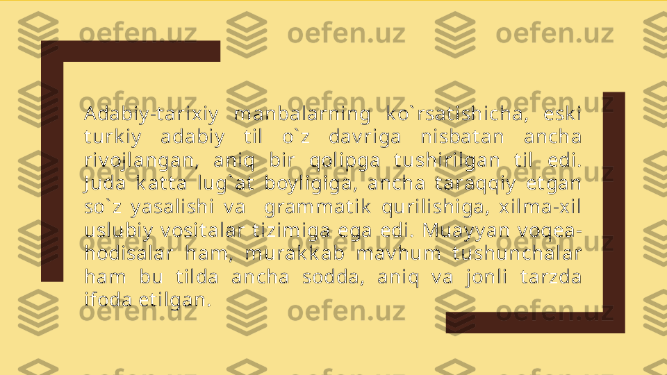 Adabiy -t arixiy   manbalarning  k o` rsat ishicha,  esk i 
t urk iy   adabiy   t il  o` z  dav riga  nisbat an  ancha 
riv ojlangan,  aniq  bir  qolipga  t ushirilgan  t il  edi. 
J uda  k at t a  lug` at   boy ligiga,  ancha  t araqqiy   et gan 
so` z  y asalishi  v a    grammat ik   qurilishiga,  x ilma-xil 
uslubiy   v osit alar  t izimiga  ega  edi.  Muay y an  v oqea-
hodisalar  ham,  murak k ab  mav hum  t ushunchalar 
ham  bu  t ilda  ancha  sodda,  aniq  v a  jonli  t arzda 
ifoda et ilgan.     