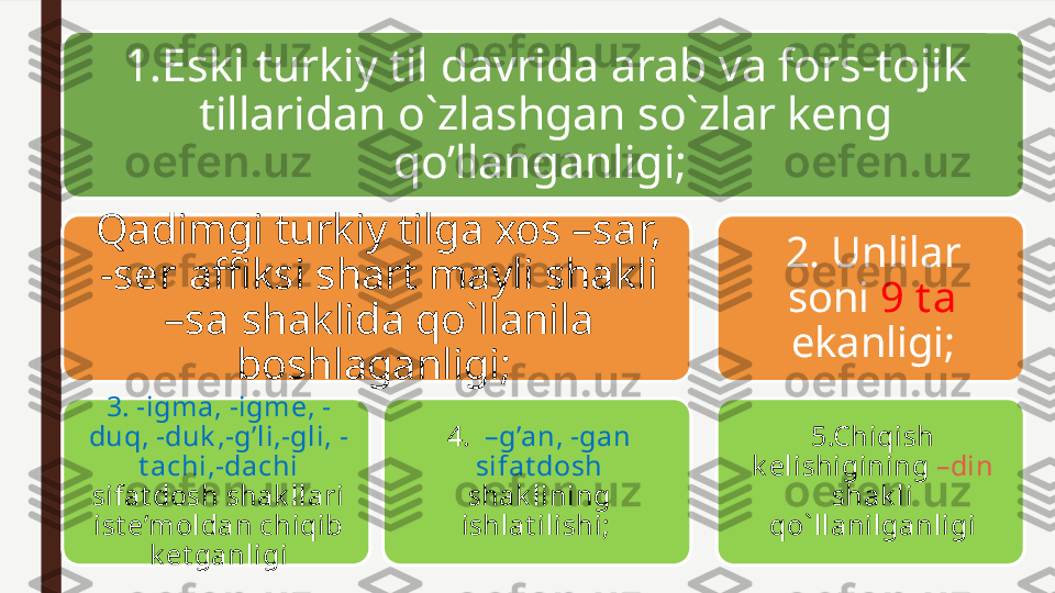 1.Eski turkiy til davrida arab va fors-tojik 
tillaridan o`zlashgan so`zlar keng 
qo’llanganligi; 
Qadimgi turkiy tilga xos  –sar, 
-ser  affiksi shart mayli shakli 
–sa  shaklida qo`llanila 
boshlaganligi; 
3. -igma, -igme, -
duq, -duk ,-g’li,-gli, -
t achi,-dachi 
sifat dosh shak llari 
ist e’moldan chiqib 
k et ganligi 4.   –g’an, -gan 
sifat dosh 
shak lining 
ishlat ilishi;  2. Unlilar 
soni  9 t a 
ekanligi;
5.Chiqish 
k elishigining  –din 
shak li 
qo` llanilganligi 