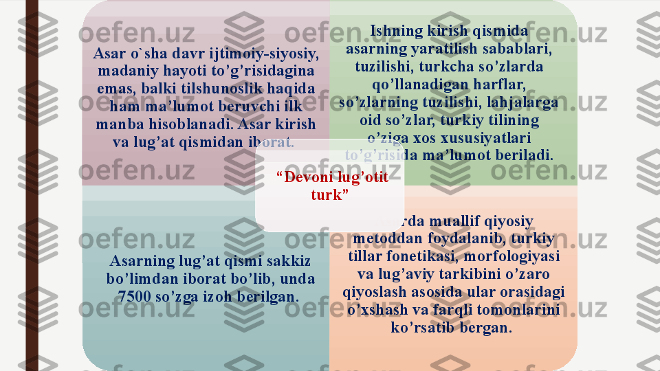 A sar o ` sha davr ijtimoiy-siyosiy, 
madaniy hayoti to’g’risidagina 
emas, balki tilshunoslik haqida 
ham ma’lumot beruvchi ilk 
manba hisoblanadi. Asar kirish 
va lug’at qismidan iborat.  Ishning kirish qismida 
asarning yaratilish sabablari, 
tuzilishi, turkcha so’zlarda 
qo’llanadigan harflar, 
so’zlarning tuzilishi, lahjalarga 
oid so’zlar, turk iy  tilining 
o’ziga xos xususiyatlari 
to’g’risida ma’lumot beriladi.
Asarning lug’at qismi sakkiz 
bo’limdan iborat bo’lib, unda 
7500 so’zga izoh berilgan.  Asarda muallif  qiyosiy 
metoddan foydalanib, turkiy 
tillar fonetikasi, morfologiyasi 
va lug’aviy tarkibini o’zaro 
qiyoslash asosida ular orasidagi 
o’xshash va farqli tomonlarini 
ko’rsatib bergan. “ Devoni lug’otit 
turk”  