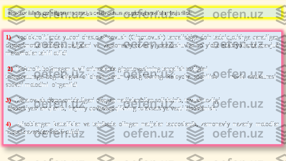   Mazkur ishda qo`yilgan maqsadga erish uchun  quyidagi vazifalar bajarildi:
1)    Noelektrolitlarda  yuqori  chastotali  tovush  (Gipertovush)  tarqalishiga  doir  tadqiq  etishga  qaratilgan 
eksp е rim е ntal  tadqiqot  natijalari  va    zamonaviy  nazariy  yonadashuvlar  bo`yicha  adabiyotlarda  mavjud 
ma'lumotlar tahlil etildi 
  2)   Elektrolit bo`lmagan suvli eritmalarda gipertovushning tarqalish tezligini
temperaturaga  bog`liqligini  o`lchash  uchun  yorug’likning  Releycha  sochilish        n ozik   strukturasi   
spektri m е todini  o`rganildi
3)   U ltratovush diapozonida ilgari olingan natijalar bilan solishtirib, tovush tezligi
  dispersiyasi aniqlanib,   h ajmiy qovushqoqlikning relaksatsiya vaqti hisoblanish . 
4)    Hi soblangan  kattaliklar  va  tajribada  olingan  natijalar  taqqoslanib,  zamonaviy  nazariy   m е todlar 
nuqtai nazaridan tahlil etildi.  