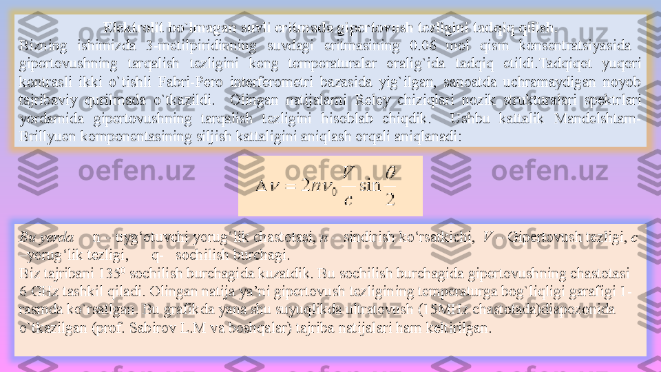 Elektrolit bo`lmagan suvli eritmada gipertovush tezligini tadqiq qilish.
B izning  ishimizda  3-metilpiridinning  suvdagi  eritmasining  0.06  mol  qism  konsentratsiyasida   
gipertovushning  tarqalish  tezligini  keng  temperaturalar  oralig`ida   tadqiq  etildi. Tadqiqot  yuqori 
kontrasli  ikki  o`tishli  Fabri-Pero  interferometri  bazasida  yig`ilgan,  sanoatda  uchramaydigan  noyob 
tajribaviy  qurilmada  o`tkazildi.    Olingan  natijalarni  Reley  chiziqlari  n ozik  strukturalar i  spektrlari 
yordamida  gipertovushning  tarqalish  tezligini  hisoblab  chiqdik.     Ushbu  kattalik  Mandelshtam-
Brillyuen komponentasining siljish kattaligini aniqlash orqali aniqlanadi:
Bu yerda       n  – uy g‘ o tuvchi yorug‘lik chastotasi ,  n  –  sindirish ko‘rsatkichi ,   V  – Giper tovush tezligi ,  c  
– yorug‘lik tezligi ,        q-     s ochilish burchagi .
Biz tajribani  135 0
 sochilish burchagida kuzatdik. Bu sochilish burchagida gipertovushning chastotasi 
6 GHz tashkil qiladi. Olingan natija ya’ni gipertovush tezligining temperaturga bog`liqligi garafigi 1-
rasmda ko`rsatlgan. Bu grafikda yana shu suyuqlikda ultratovush (15MHz chastotada)diapozonida 
o`tkazilgan (prof. Sabirov L.M va boshqalar) tajriba natijalari ham keltirilgan.  