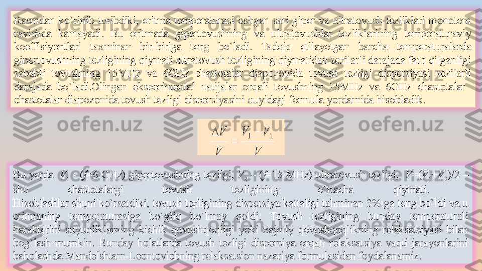 Rasmdan  ko`rinib  turibdiki,  eritma  temperaturasi  oshgan  sari  giper  va  ultratovush  tezliklari  monotom 
ravishda  kamayadi.  Bu  eritmada  gipertovushning  va  ultratovushlar  tezliklarining  temperaturaviy 
koeffisiyentlari  taxminan  bir-biriga  teng  bo`ladi.  Tadqiq  etilayotgan  barcha  temperaturalarda 
gipertovushning tezligining qiymati ultratovush tezligining qiymatidan sezilarli darajada farq qilganligi 
sababli  tovushning  15MHz  va  6GHz  chastotalar  diapozonida  tovush  tezligi  dispersiyasi  sezilarli 
darajada  bo`ladi.Olingan  eksperimental  natijalar  orqali  tovushning  15MHz  va  6GHz  chastotalar   
chastotalar diapozonida tovush tezligi dispersiyasini quyidagi formula yordamida hisobladik. 
Bu yerda   V
1  - ( f =6  GHz )  gipertovushning tezligi ,  V
2  – ( f =15  MHz )  ultratovush tezligi ,   V =( V
1 + V
2 )/2 – 
shu  chastotalargi  tovush  tezligining  o ` rtacha  qiymati . 
Hisoblashlar shuni ko`rsatdiki, tovush tezligining dispersiya kattaligi tahminan 3% ga teng bo`ldi va u 
eritmaning  temperaturasiga  bo`gliq  bo`lmay  qoldi.  Tovush  tezligining  bunday  temperaturali 
harakterini  suyuqliklarning  kichik  quvushqoqligi  yoki  xajmiy  qovushqoqlikning  relaksatsiyasi  bilan 
bog`lash  mumkin.  Bunday  holatlarda  tovush  tezligi  dispersiya  orqali  relaksatsiya  vaqti  jarayonlarini 
baholashda Mandelshtam-Leontovichning relaksatsion nazariya formulasidan foydalanamiz. 