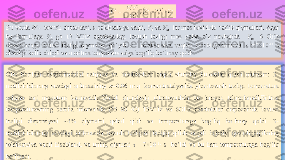 Bu yerda  W -   tovush chastotasi ,  t-  relaksatsiya vaqti ,  V
0   va  V
∞    lar mos ravishda  tezlik qiymatlari .  Agar 
bu  formulaga  V
0   ga   15  MHz  chastotadagi  tovush  tezligi  mos  kelsa  o ` z  navbatida     V
∞ -  6  GHz 
chastotadagi  tovush  tezligi  qiymatini  qo ` yib t  -   relaksatsiya  vaqtini  hisoblaganimizda 	t  =7×10 -11
  s 
ekanligi kelib chiqdi va u eritma temperaturasiga bog ` liq bo ` lmay qoldi.
Olib  borilgan  eksperimental  natijalar  va  hisoblashlar  orqali  shunday  hulosalar  qilish  mumkin:  3-
metilpiridinning  suvdagi  eritmasining  х =0.06  m.q.  konsentratsiyasida  gipertovush  tezligi  temperatura 
oshgan  sari  monotom  kamayadi.  Xuddi  shundayin  ultratovushda  bu  jarayon  takrorlanadi.Eritma 
temperaturasining  barcha  intervalida  (35÷80  0
C)  15MHz  va  6GHz  chastotalar  diapozonida  tovush 
tezligi  dispersiyasi  ~3%  qiymatni  qabul  qildi  va  temperaturaga  bog‘liq  bo‘lmay  qoldi.  3-
metilpiridinning  suvdagi  eritmasida  tovush  tezligini  tadqiq  qilish  orqali  hajmiy  qovushqoqlikning 
relaksatsiya  vaqti  hisoblandi  va  uning  qiymati 	
t  =7×10 -11
  s    bo‘ldi  va  bu  ham  temperaturaga  bog‘liq 
bo‘lmadi.  