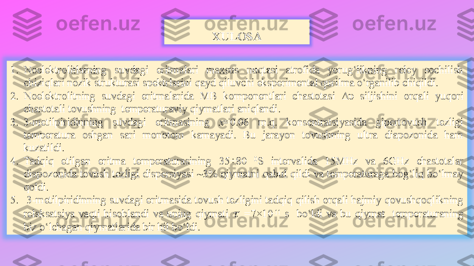 XULOSA
1. Noelektrolitlarning  suvdagi  eritmalari  maxsus  nuqtasi  atrofida  yorug‘likning  reley  sochilish 
chiziqlari nozik strukturasi spektrlarini qayd qiluvchi eksperimental qurilma o‘rganilib chiqildi. 
2. Noelektrolitning  suvdagi  eritmalarida  MB  komponentlari  chastotasi  Δυ   siljishini  orqali  yuqori 
chastotali tovushning  temperaturaviy qiymatlari aniqlandi.
3. 3-metilpiridinning  suvdagi  eritmasining  х =0.06  m.q.  konsentratsiyasida  gipertovush  tezligi 
temperatura  oshgan  sari  monotom  kamayadi.  Bu  jarayon  tovushning  ultra  diapozonida  ham 
kuzatildi.
4. Tadqiq  etilgan  eritma  temperaturasining  35÷80  0
S  intervalida  15MHz  va  6GHz  chastotalar 
diapozonida  tovush  tezligi  dispersiyasi  ~3%  qiymatni  qabul  qildi  va  temperaturaga  bog‘liq  bo‘lmay 
qoldi.
5.   3-metilpiridinning suvdagi eritmasida tovush tezligini tadqiq qilish orqali hajmiy qovushqoqlikning 
relaksatsiya  vaqti  hisoblandi  va  uning  qiymati t  =7×10 -11
  s    bo‘ldi  va  bu  qiymat    temperaturaning 
biz o‘lchagan qiymatlarida bir hil bo‘ldi.  