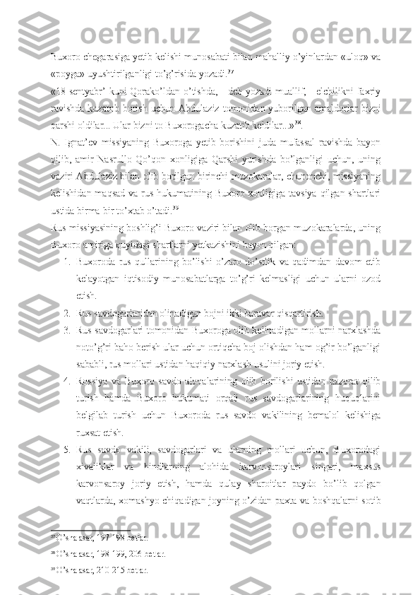 Buxoro chegarasiga yetib kelishi munosabati bilan mahalliy o’yinlardan «uloq» va
«poyga» uyushtirilganligi to’g’risida yozadi. 37
«18-sentyabr’  kuni Qorako’ldan o’tishda, - deb yozadi muallif, - elchilikni  faxriy
ravishda  kuzatnb  borish  uchun   А bdulaziz  tomonidan  yuborilgan   amaldorlar  bizni
qarshi oldilar... Ular bizni to Buxorogacha kuzatib keldilar...» 38
.
N.   Ignat’ev   missiyaning   Buxoroga   yetib   borishini   juda   mufassal   ravishda   bayon
qilib,   amir   Nasrullo   Qo’qon   xonligiga   Qarshi   yurishda   bo’lganligi   uchun,   uning
vaziri   А bdulaziz bilan olib borilgan birinchi muzokaralar, chunonchi, missiyaning
kelishidan maqsad va rus hukumatining Buxoro xonligiga tavsiya qilgan shartlari
ustida birma-bir to’xtab o’tadi. 39
Rus missiyasining boshlig’i Buxoro vaziri bilan olib borgan muzokaralarda, uning
Buxoro amiriga quyidagi shartlarni yetkazishini bayon qilgan: 
1. Buxoroda   rus   qullarining   bo’lishi   o’zaro   do’stlik   va   qadimdan   davom   etib
kelayotgan   iqtisodiy   munosabatlarga   to’g’ri   kelmasligi   uchun   ularni   ozod
etish.
2. Rus savdogarlaridan olinadigan bojni ikki baravar qisqartirish. 
3. Rus savdogarlari tomonidan Buxoroga olib kelinadigan mollarni narxlashda
noto’g’ri baho berish ular uchun ortiqcha boj olishdan ham og’ir bo’lganligi
sababli, rus mollari ustidan haqiqiy narxlash usulini joriy etish.
4. Rossiya   va   Buxoro   savdo   aloqalarining   olib   borilishi   ustidan   nazorat   qilib
turish   hamda   Buxoro   hukumati   orqali   rus   savdogarlarining   huquqlarini
belgilab   turish   uchun   Buxoroda   rus   savdo   vakilining   bemalol   kelishiga
ruxsat etish.
5. Rus   savdo   vakili,   savdogarlari   va   ularning   mollari   uchun,   Buxorodagi
xivaliklar   va   hindlarning   alohida   karvonsaroylari   singari,   maxsus
karvonsaroy   joriy   etish,   hamda   qulay   sharoitlar   paydo   bo’lib   qolgan
vaqtlarda, xomashyo chiqadigan joyning o’zidan paxta va boshqalarni sotib
37
  O’sha asar, 197-198 betlar.
38
  O’sha asar, 198-199, 206-betlar.
39
  O’sha asar, 210-215 betlar. 