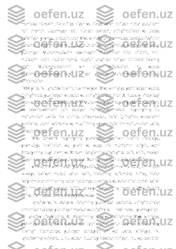 mamlakat   idorasini   o’z   qo’liga   olgan   va   o’ziga   qarshi   bo’lgan   norozi   guruhlarni
hali   tinchitib   ulgurmagan   edi.   Bundan   tashqari,   qo’ng’irotliklar   va   ularga
qo’shilgan yovmut, qoraqalpoqlar Xiva xoni Saidmuhammadga qarshi qo’zg’olon
qo’tarib,   Qo’ng’irot   hokimi   Qutlug’murodni   va   Qo’ng’irotga   soliq   yig’ish   uchun
yuborilgan   Muhammadkarim   devonbegini   mulozimlari   bilan   o’ldirib,   mol-
mulklarini   tortib   oladilar   hamda   Balg’ali   urug’idan   bo’lgan   Olloberdi   bekning
o’g’li   Muhammadpanohni   xon   qilib   ko’taradilar.   Bu   vaqtda
Sayidmuhammadxonga   qarshi   bo’lgan   guruhlar   Muhammadpanoh   atrofiga
to’planadilar.
1858   yilda   N.   Ignat’ev   boshliq   rus   missiyasi   Xiva   xonligiga   yetib   kelgan   vaqtda
Qo’ng’irotda  yuz  bergan voqealar   va qo’ng’irotliklar   bilan   А .Butakov  o’rtasidagi
munosabatlar haqida Xiva tarixchisi  Muhammadyusuf Bayoniy asarida juda qiziq
va   tekshiruvchilarni   jalb   etadigan   ma’lumotlar   beradi.   Bayoniyning   bu
ma’lumotlari   ustida   biz   alohida   to’xtamasdan,   balki   Qo’ng’irot   voqealarini
yoritishda   ularni   keltiramiz   va   muallifning   aytgan   ba’zi   bir   ma’lumotlari   ustida
to’xtab o’tamiz.
Xiva   tarixchisi   Bayoniyning   yozishicha,   Panohxon   boshliq   o’zbakiya,
yovmudiya   boshliqlari   xat   yozib   va   xatga   o’z   muhrlarinn   qo’yib,   xatni
Sirdaryoning   quyi   qismi   va   Xorazm   dengizining   qirg’og’ida   qal’a   solib,   maskan
tutgan Rossiya tavoyifiga yuborganlar. Xatning mazmuni quyidagicha bo’lgan.
«Bizlar o’z xonimizdan yuz qaytardik, alardin iltimosimiz bulki, bir miqdor
Rossiya   lashkari   madad   uchun   kelib,   bizlarning   qal’amizda   bo’lsa,   bizlar
ixtiyorimiz   anonini   aning   qabzi   iqtidoriga  topshirsak   va   sizlar   bilan  borish-kelish
etib   himoyatingiz   soyasida   bo’lib,   Rossiya   lashkarining   harna   muanisi   (talabi)
bo’lsa o’z muddaolaricha alarga yetkursak».
Ignat’ev   va   N.   Zalesov   o’zlarining   yuqoridagi   asarlarida   qo’ng’irotliklar
tomonidan ruslarga yuborilgan mazkur xat to’g’risida hech narsa yozmaydilar.
N.   Ignat’ev   o’z   kitobida   А .   Kateninning   Rossiya   elchilarining   Xiva   xonligiga
yuborilganligi to’g’risida turkmanlarni ogohlantirish uchun turkman qabilalarining
boshlig’i   Otamurodga   yuborgan   qandaydir   bir   xati   ustida   so’zlaydi.   N.
Ignat’evning   so’zicha,   u   bu   xatdan   butunlay   bexabar   bo’lgan.   Bu   xat   tasodifan 