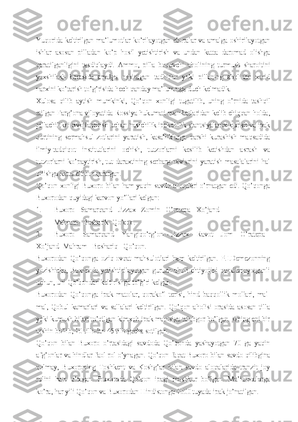 Yuqorida keltirilgan ma’lumotlar ko’rilayotgan choralar va amalga oshirilayotgan
ishlar   asosan   pilladan   ko’p   hosil   yetishtirish   va   undan   katta   daromad   olishga
qaratilganligini   tasdiqlaydi.   А mmo,   pilla   boquvchi   aholining   turmush   sharoitini
yaxshilash   borasida   amalga   oshirilgan   tadbirlar   yoki   pillaning   aholidan   xarid
narxini ko’tarish to’g’risida hech qanday ma’lumotga duch kelmadik.
Xulosa   qilib   aytish   mumkinki,   Qo’qon   xonligi   tugatilib,   uning   o’rnida   tashqil
etilgan Farg’ona viloyatida Rossiya hukumati manfaatlaridan kelib chiqqan holda,
pillachilikni rivojlantirish uchun naslchilik ipakchilik stantsiyalarini qurish va ipak
qurtining   sermahsul   zotlarini   yaratish,   kasalliklarga   qarshi   kurashish   maqsadida
ilmiy-tadqiqot   institutlarini   ochish,   tutzorlarni   kesilib   ketishdan   asrash   va
tutzorlarni ko’paytirish, tut  daraxtining serbarg navlarini  yaratish masalalarini  hal
qilishga katta e’tibor qaratgan.
Qo’qon xonligi  Buxoro bilan ham  yaqin savdo  aloqalari o’rnatgan edi. Qo’qonga
Buxorodan quyidagi karvon yo’llari kelgan:
1. Buxoro - Samarqand - Jizzax - Zomin - O’ratepa - Xo’jand
- Mahram - Besharik -Qo’qon.
2. Buxoro   -   Samarqand   -   Yangiqo’rg’on   -   Jizzax   -   Ravot   -   Jom   -   O’ratepa   -
Xo’jand- Mahram - Beshariq - Qo’qon.
Buxorodan   Qo’qonga   oziq-ovqat   mahsulotlari   ham   keltirilgan.   P.I.Demezonning
yozishicha,   Buxoroda   yetishtirilayotgan   guruch   aholi   ehtiyojini   qondirmayotganli
uchun, uni Qo’qondan keltirishga to’g’ri kelgan.
Buxorodan   Qo’qonga   ipak   matolar,   qorako’l   terisi,   hind   baqqollik   mollari,   mal-
mal,   Qobul   kamarlari   va   sallalari   keltirilgan.   Qo’qon   aholisi   orasida   asosan   tilla
yoki kumush bilan to’qilgan kimxob ipak matosiga talabgor bo’lgan. Uning eni bir
arshin bo’lib, 10 tillodan 45 tillogacha sotilgan.
Qo’qon   bilan   Buxoro   o’rtasidagi   savdoda   Qo’qonda   yashayotgan   70   ga   yaqin
afg’onlar va hindlar faol rol o’ynagan. Qo’qon faqat Buxoro bilan savdo qilibgina
qolmay,   Buxoroning   Toshkent   va   Koshg’ar   bilan   savdo   aloqalarida   tranzit   joy
rolini   ham   o’tagan.   Buxoroda   Qo’qon   ipagi   mashhur   bo’lgan.   Ma’lumotlarga
ko’ra, har yili Qo’qon va Buxorodan Hindistonga 1000 tuyada ipak jo’natilgan. 