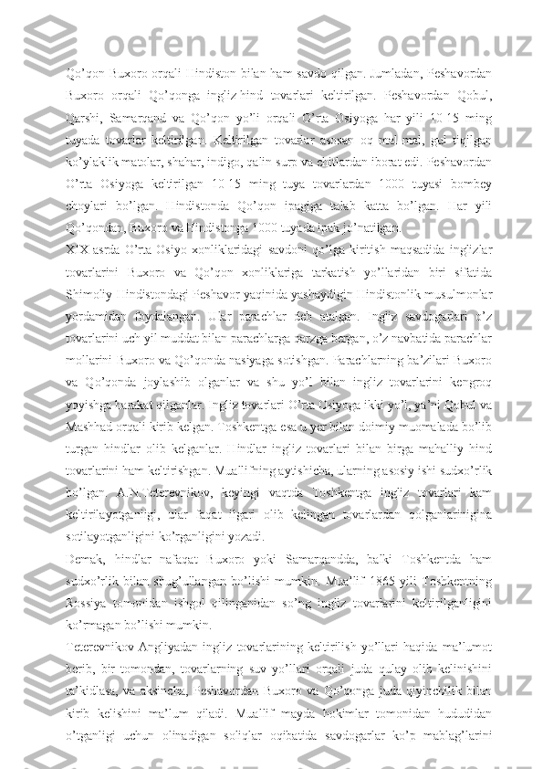 Qo’qon Buxoro orqali  Hindiston bilan ham  savdo  qilgan. Jumladan, Peshavordan
Buxoro   orqali   Qo’qonga   ingliz-hind   tovarlari   keltirilgan.   Peshavordan   Qobul,
Qarshi,   Samarqand   va   Qo’qon   yo’li   orqali   O’rta   Osiyoga   har   yili   10-15   ming
tuyada   tovarlar   keltirilgan.   Keltirilgan   tovarlar   asosan   oq   mal-mal,   gul   tiqilgan
ko’ylaklik matolar, shahar, indigo, qalin surp va chitlardan iborat edi. Peshavordan
O’rta   Osiyoga   keltirilgan   10-15   ming   tuya   tovarlardan   1000   tuyasi   bombey
choylari   bo’lgan.   Hindistonda   Qo’qon   ipagiga   talab   katta   bo’lgan.   Har   yili
Qo’qondan, Buxoro va Hindistonga 1000 tuyada ipak jo’natilgan.
XIX   asrda   O’rta   Osiyo   xonliklaridagi   savdoni   qo’lga   kiritish   maqsadida   inglizlar
tovarlarini   Buxoro   va   Qo’qon   xonliklariga   tarkatish   yo’llaridan   biri   sifatida
Shimoliy Hindistondagi Peshavor yaqinida yashaydigin Hindistonlik musulmonlar
yordamidan   foydalangan.   Ular   parachlar   deb   atalgan.   Ingliz   savdogarlari   o’z
tovarlarini uch yil muddat bilan parachlarga qarzga bergan, o’z navbatida parachlar
mollarini Buxoro va Qo’qonda nasiyaga sotishgan. Parachlarning ba’zilari Buxoro
va   Qo’qonda   joylashib   olganlar   va   shu   yo’l   bilan   ingliz   tovarlarini   kengroq
yoyishga harakat qilganlar. Ingliz tovarlari O’rta Osiyoga ikki yo’l, ya’ni Qobul va
Mashhad orqali kirib kelgan. Toshkentga esa u yer bilan doimiy muomalada bo’lib
turgan   hindlar   olib   kelganlar.   Hindlar   ingliz   tovarlari   bilan   birga   mahalliy   hind
tovarlarini ham keltirishgan. Muallifning aytishicha, ularning asosiy ishi sudxo’rlik
bo’lgan.   А .N.Teterevnikov,   keyingi   vaqtda   Toshkentga   ingliz   tovarlari   kam
keltirilayotganligi,   ular   faqat   ilgari   olib   kelingan   tovarlardan   qolganlarinigina
sotilayotganligini ko’rganligini yozadi.
Demak,   hindlar   nafaqat   Buxoro   yoki   Samarqandda,   balki   Toshkentda   ham
sudxo’rlik   bilan   shug’ullangan   bo’lishi   mumkin.   Muallif   1865   yili   Toshkentning
Rossiya   tomonidan   ishgol   qilinganidan   so’ng   ingliz   tovarlarini   keltirilganligini
ko’rmagan bo’lishi mumkin.
Teterevnikov   А ngliyadan   ingliz   tovarlarining   keltirilish   yo’llari   haqida   ma’lumot
berib,   bir   tomondan,   tovarlarning   suv   yo’llari   orqali   juda   qulay   olib   kelinishini
ta’kidlasa,   va   aksincha,   Peshavordan   Buxoro   va   Qo’qonga   juda   qiyinchilik   bilan
kirib   kelishini   ma’lum   qiladi.   Muallif   mayda   hokimlar   tomonidan   hududidan
o’tganligi   uchun   olinadigan   soliqlar   oqibatida   savdogarlar   ko’p   mablag’larini 