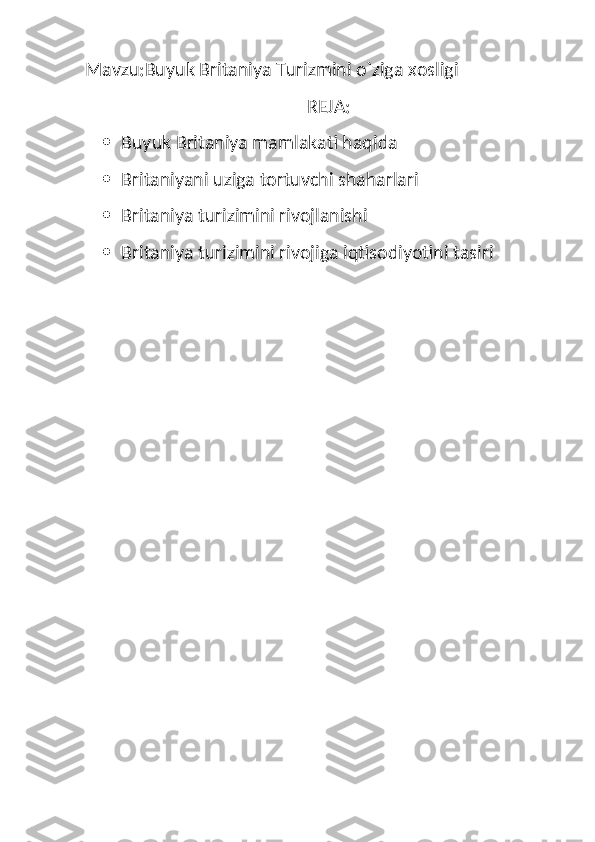 Mavzu:Buyuk Britaniya Turizmini o`ziga xosligi
                                                 REJA:
 Buyuk Britaniya mamlakati haqida
 Britaniyani uziga tortuvchi shaharlari
 Britaniya turizimini rivojlanishi 
 Britaniya turizimini rivojiga iqtisodiyotini tasiri  