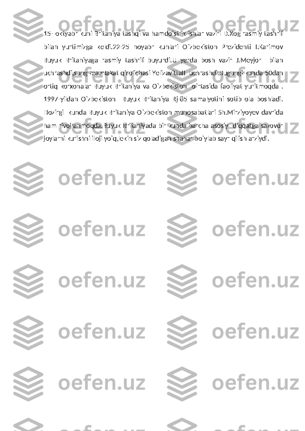 15- oktyabr kuni Britaniya tashqi va hamdo`stlik ishlar vaziri D.Xog rasmiy tashrif
bilan   yurtimizga   keldi.22-25   noyabr   kunlari   O`zbekiston   Prezidenti   I.Karimov
Buyuk   Britaniyaga   rasmiy   tashrif   buyurdi.U   yerda   bosh   vazir   J.Meyjor     bilan
uchrashdi,sung mamlakat qirolichasi YelizavittaII  uchrashdi.Bugungi kunda 50dan
ortiq   korxonalar   Buyuk   Britaniya   va   O`zbekiston     o`rtasida   faoliyat   yuritmoqda   .
1997-yildan   O`zbekiston     Buyuk   Britaniya   Rj-85   samalyotini   sotib   ola   boshladi.
Hozirgi    kunda Buyuk Britaniya O`zbekiston munosabatlari Sh.Mirziyoyev davrida
ham rivojlanmoqda.Buyuk Britaniyada bir kunda barcha asosiy   diqqatga sazovor
joylarni kurishni iloji yo`q,lekin siz qoladigan shahar bo`ylab sayr qilish arziydi. 