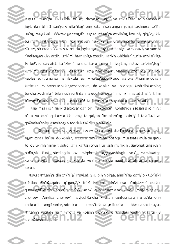 Buyuk   Britaniya   hududida   ko`llar,   daryolar,   tog`li   va   tekisliklar   ko`p.Mashhur
joylardan   biri   Britaniya   orollaridagi   eng   kata   hisoblangan   yangi   Lochness   ko`li   :
uning   maydoni     388km2   ga   tengdir.Buyuk   Britaniya   orolining   janubiy   qirg`og`ida
bu mamlakatni qit`a bilan  bog`laydigan ingliz kanali Eurotunnel bor.uning uzunligi
50 km, shundan 38km suv ostida joylashgan.Buyuk Britaniya zamonaviy va yaxshi
rivojlangan  davlatdir.Turizimi ham  uziga xosdir.  Tarixiy obidalari  turistlarni o`ziga
tortadi.Bu   davlatda   turizimni   barcha   turlari   diyarli   rivojlangan.Suv   turizimi,tog`
turizimi,   agra   turizm   va   boshqalari   keng   rivojlangan.Mahalliy   aholi   ingiliz   tilida
gaplashadi,bu narsa mamlaktda rasmiy va xalqaro maqomga ega .Shuning uchun
turistlar   mehmonhonalar,aeroportlar,   do`konlar   va   boshqa   tashkilotlarning
barcha   xodimlari   bilan   ushbu   tilda   muloqot   qilishlari   mumkin   buladi.Ingiliz   tilini
bilmaydigan sayohatchilar uchun gid- tarjimon bilan sayohatlar mos keladi.
         Eng mashhur ingliz dialektlaridan biri bu kokney –Londonda asosan aholining
o`rta   va   quyi   qatlamlarida   keng   tarqalgan   iboralarning   noto`g`ri   talaffuzi   va
qofiyalanishiga asoslangan soddalashtirilgan nutqdir.
                       Butun mamlakat bo`ylab hisob-kitoblar funt sterlingda amalga oshiriladi.
Agar   kerak   bo`lsa   do`konlar,   mexmonxonalar   va   boshqa   muassasalarda   xalqaro
to`lov tizimlarining plastik bank kartasi orqali to`lash mumkin . Sayohat qilishdan
oldin,siz   funt   sterlingda   oz   miqdorni   tayyorlashingiz   yoki   mamlakatga
kelganingizda   ,   maxsus   punktlarda   yoki   banklarda   naqd   pul   almashtirishingiz
kerak.
    Buyuk Britaniya din erkinligi mavjud. Shu bilan birga, aholining qariyib 71,6 foizi
xristian   dinini   qabul   qilgan,2,7   foizi   islomni,1   foizi   esa   hinduizmni   qullab
quvatlaydi.Ateistlar soni 15,5 foizi tashkil qiladi.Mamlaktda davlat maqomiga ega
cherkov   –Angliya   cherkovi   mavjud.Barcha   xristian   konfessiyalari   orasida   eng
kattalari   anglikanlar,katoliklar,   presviteianlar,ellikchilar   hisoblanadi.Buyuk
Britaniya   vaqtida   ham   Evropa   va   Rossiya   poytaxti   o`rtasidagi   vaqtining   farqi   +3
soatni tashkil qiladi. 