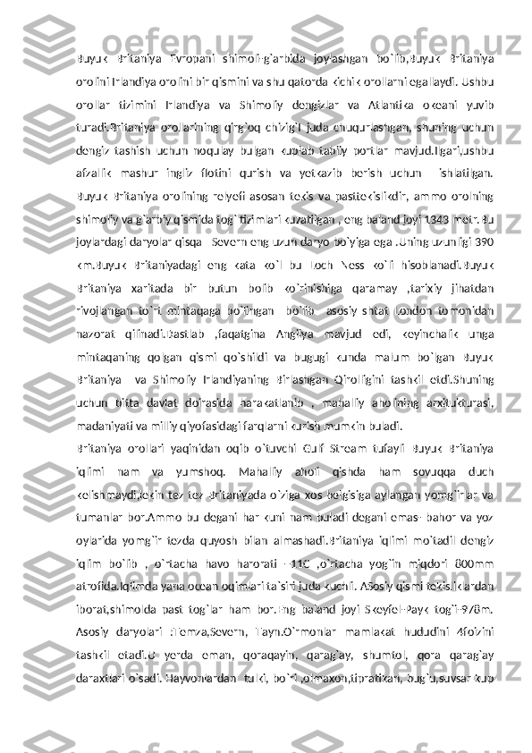 Buyuk   Britaniya   Evropani   shimoli-g`arbida   joylashgan   bo`lib,Buyuk   Britaniya
orolini Irlandiya orolini bir qismini va shu qatorda kichik orollarni egallaydi. Ushbu
orollar   tizimini   Irlandiya   va   Shimoliy   dengizlar   va   Atlantika   okeani   yuvib
turadi.Britaniya   orollarining   qirg`oq   chizig`I   juda   chuqurlashgan,   shuning   uchun
dengiz   tashish   uchun   noqulay   bulgan   kuplab   tabiiy   portlar   mavjud.Ilgari,ushbu
afzallik   mashur   ingliz   flotini   qurish   va   yetkazib   berish   uchun     ishlatilgan.
Buyuk   Britaniya   orolining   relyefi   asosan   tekis   va   pasttekislikdir,   ammo   orolning
shimoliy va g`arbiy qismida tog` tizimlari kuzatilgan , eng baland joyi 1343 metr.Bu
joylardagi daryolar qisqa –Severn eng uzun daryo bo`yiga ega .Uning uzunligi 390
km.Buyuk   Britaniyadagi   eng   kata   ko`l   bu   Loch   Ness   ko`li   hisoblanadi.Buyuk
Britaniya   xaritada   bir   butun   bolib   ko`rinishiga   qaramay   ,tarixiy   jihatdan
rivojlangan   to`rt   mintaqaga   bo`lingan     bo`lib     asosiy   shtat   London   tomonidan
nazorat   qilinadi.Dastlab   ,faqatgina   Angilya   mavjud   edi,   keyinchalik   unga
mintaqaning   qolgan   qismi   qo`shildi   va   bugugi   kunda   malum   bo`lgan   Buyuk
Britaniya     va   Shimoliy   Irlandiyaning   Birlashgan   Qirolligini   tashkil   etdi.Shuning
uchun   bitta   davlat   doirasida   harakatlanib   ,   mahalliy   aholining   arxitukturasi,
madaniyati va milliy qiyofasidagi farqlarni kurish mumkin buladi.
Britaniya   orollari   yaqinidan   oqib   o`tuvchi   Gulf   Stream   tufayli   Buyuk   Britaniya
iqlimi   nam   va   yumshoq.   Mahalliy   aholi   qishda   ham   sovuqqa   duch
kelishmaydi,lekin   tez   tez   Britaniyada   o`ziga   xos   belgisiga   aylangan   yomg`irlar   va
tumanlar   bor.Ammo   bu   degani   har   kuni   nam   buladi   degani   emas-   bahor   va   yoz
oylarida   yomg`ir   tezda   quyosh   bilan   almashadi.Britaniya   iqlimi   mo`tadil   dengiz
iqlim   bo`lib   ,   o`rtacha   havo   harorati   +11C   ,o`rtacha   yog`in   miqdori   800mm
atrofida.Iqlimda yana ocean oqimlari ta`siri juda kuchli. ASosiy qismi tekisliklardan
iborat,shimolda   past   tog`lar   ham   bor.Eng   baland   joyi   Skeyfel-Payk   tog`i-978m.
Asosiy   daryolari   :Temza,Severn,   Tayn.O`rmonlar   mamlakat   hududini   4foizini
tashkil   etadi.U   yerda   eman,   qoraqayin,   qarag`ay,   shumtol,   qora   qarag`ay
daraxtlari o`sadi. Hayvonlardan   tulki, bo`ri ,olmaxon,tipratikan, bug`u,suvsar kup 