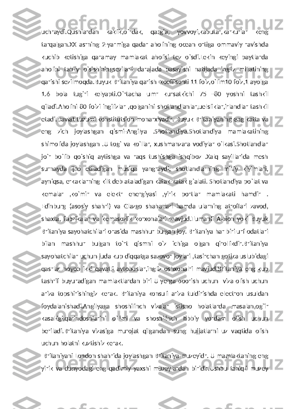 uchraydi.Qushlardan   kaklik,o`rdak,   qarg`a,   yovvoyi,kabutar,karkurlar   keng
tarqalgan.XX   asrning   2-yarmiga   qadar   aholining   ocean   ortiga   ommaviy   ravishda
kuchib   ketishiga   qaramay   mamlakat   aholisi   tez   o`sdi.Lekin   keyingi   paytlarda
aholini   tabiiy   o`sishiningsezilarli   darajada   pasayishi   natijada   ingliz   millatining
qarishi sezilmoqda.Buyuk Britaniya qarish  koeffisenti 11 foiz,o`lim10 foiz,1 ayolga
1.6   bola   tug`ri   kelyapti.O`rtacha   umr   kursatkichi   75   -80   yoshni   tashkil
qiladi.Aholini   80   foizi   ingilizlar   ,qolganini   shotlandlanlar,uelsliklar,irlandlar   tashkil
etadi.Davlat tuzumi konstitutsion monarxiyadir. Buyuk Britaniyaning eng katta va
eng   zich   joylashgan   qismi-Angilya   .Shotlandiya.Shotlandiya   mamlakatining
shimolida   joylashgan   .U   tog`   va   ko`llar,   xushmanzara   vodiylar   o`lkasi.Shotlandlar
jo`r   bo`lib   qo`shiq   aytishga   va   raqs   tushishga   ishqiboz   .Xalq   sayillarida   mesh
surnayda   ijro   etiladigan   musiqa   yangraydi;   shotlandlarning   milliy   kiyimlari,
ayniqsa, erkaklarning kilt deb ataladigan katak-katak g`alati. Shotlandiya po`lat va
kemalar   ,ko`mir   va   elektr   energiyasi   ,yirik   portlar   mamlakati   hamdir   .
Edinburg   (asosiy   shahri)   va   Glazgo   shaharlari   hamda   ularning   atroflari   zavod,
shaxta,   fabrikalar   va   kemasozlik   korxonalari   mavjud.Tumanli   Albion   yoki   Buyuk
Britaniya sayohatchilari orasida mashhur bulgan joy. Britaniya har biri urf odatlari
bilan   mashhur   bulgan   to`rt   qismni   o`z   ichiga   olgan   qirollikdir.Britaniya
sayohatchilar uchun juda kup diqqatga sazovor joylari ,tasirchan gotika uslubidagi
qasrlar   noyob   ikki   qavatli   avtobuslar,ingliz   oshxonalri   mavjud.Britaniya   eng   kup
tashrif   buyuradigan   mamlaktlardan   biri   U   yerga   boorish   uchun     viza   olish   uchun
ariza   topshirishingiz   kerak.   Britaniya   konsuli   ariza   tuldirishda   electron   usuldan
foydalanishadi.Angilyaga   shoshilinch   vizalar   istisno   holatlarda   masalan,og`ir
kasalligi,qarindoshlarini   o`limi   va   shoshilinch   tibbiy   yordam   olish   uchun
beriladi.Britaniya   vizasiga   murojat   qilgandan   sung   hujjatlarni   uz   vaqtida   olish
uchun holatni kuztishiz kerak.
  Britaniyani London shahrida joylashgan Britaniya muzeyidr. U mamlaktaning eng
yirik   va   dunyodagi   eng   qadimiy   yaxshi   muzeylardan   biridir.Ushbu   taniqli   muzey 