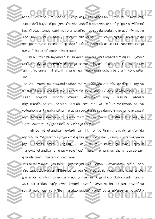 Misr,Yunoniston,Rim   Evropa   galeriyalariga   ega   hisoblandi.Britaniya   muzeyi   eng
kup tashrif buyuradigan joy. O`rtacha tashrif buyuruvchilar soni yiliga 5,5 millionni
tashkil etadi.Londondagi metroga keladigan bulsak dunyodagi eng qadimiy metro
hisoblanadi   va   qadimiy   yodgorlikdir.Uning   birinchi   linyasi   1863   yilda
ochilgan.Chuqur   tunellarining   shakli   tufayli   londonliklar   ushbu   transport   turiga
quvur “The Tube”laqabini berishgan.
       Buyuk Britaniya sayyohlar uchun talab kata bulgan shaharlari mavjud.Bu joylar
tabiiy,tarixiy   va   memoriy   diqqatga   sazovor   joylari   bilan   ajralib   turadi.Qulay
iqlim   ,rivojlangan   infratuzilma   va   qiziqarli   dam   olish   uchun   barcha   imkonoyatlar
bor.
London-   mamlakat   poytaxti-shahar   me`morchiligida   o`z   izini   qoldirgan   boy   va
qiziqarli   tarixga   ega.Bukingem   saroyi,Big   Ben,Trafalgar,Tower   Bridge,Hyde   park,-
bular   poytaxt   mehmonhonalar   ko`rishga   moyil   bulgan   asoosiy
obyektlardir.London   bo`ylab   kuplab   restoran   va   kafelar,mehmonhona   va
yotoqhonalar tarqalgan.Shuning uchun ovqatlanish va dam olish uchun eng yaxshi
joyni   toppish   oson.Madam   Tyusso   mumi   muzeyi,Warner   Brothers   studiyasi,   va
Garri Potter Muzeyiga tashrif  buyurishga arziydi.
      Edinburg-Shotlandiya   poytaxti   va   Firth   of   Forthning   janubiy   qirg`og`ida
joylashgan .Odamlar bu yerga xarid qilish uchun kelishadi,buning uhun eng yaxsh
joy-   Princess   street.Edingburg   qalasi,   milliy   rasmlar   galeriyasi,   qirollik
muzeyi,Shotlandiya zamonaviy galeriyasi – bularning barchasi shahar buylab sayr
qilishda ajoyib maskanlar hisoblanadi.
Bristol-mamlakat   janubida   joylashgan   va   Avon   daryosidagi   yirik   port
hisoblanadi.Sayyohlar   Klifton   osma   koprigiga   qarashlari,yaqin   atrofidagi   Bristol
g`orlariga borishlari kerak,ularning eng mashhuri Gigant g`or deb ataladi.Brunel`s
SS   Great   Britian   bug`yulovchi   layneri   muzeyi   ,hayvonot   bog`i,Bristol   muzeyi   va
san`at   galeriyasi   va   Klifton   rasadxonasidagi   kavisli   oyna   qiziqish   uyg`otadi.Siz 