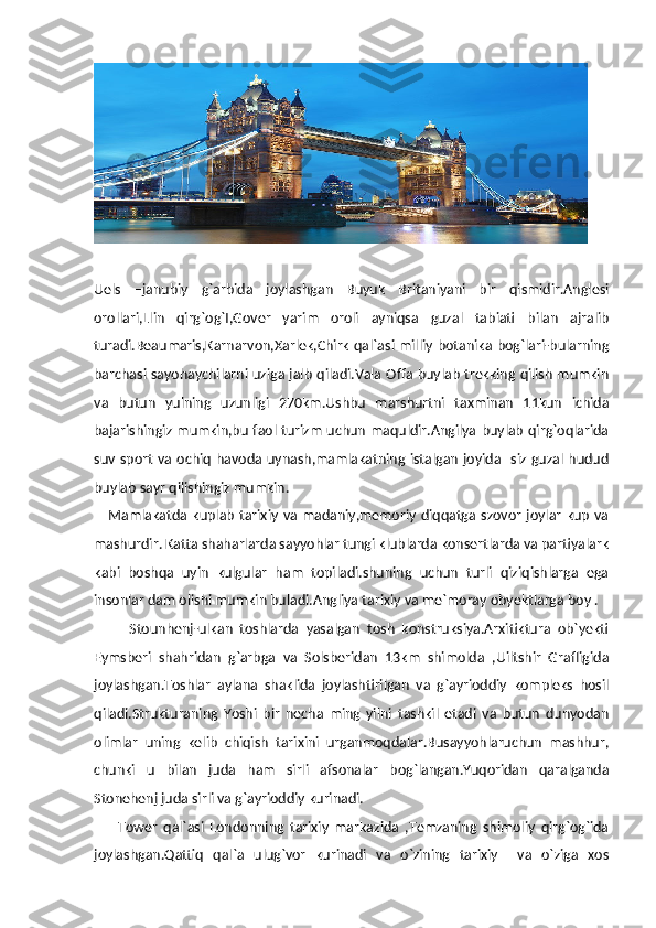 Uels   –janubiy   g`arbida   joylashgan   Buyuk   Britaniyani   bir   qismidir.Anglesi
orollari,Llin   qirg`og`I,Gover   yarim   oroli   ayniqsa   guzal   tabiati   bilan   ajralib
turadi.Beaumaris,Karnarvon,Xarlek,Chirk qal`asi milliy botanika bog`lari-bularning
barchasi sayohaychilarni uziga jalb qiladi.Vala Offa buylab trekking qilish mumkin
va   butun   yulning   uzunligi   270km.Ushbu   marshurtni   taxminan   11kun   ichida
bajarishingiz mumkin,bu faol turizm uchun maquldir.Angilya buylab qirg`oqlarida
suv  sport  va ochiq  havoda uynash,mamlakatning istalgan joyida   siz guzal hudud
buylab sayr qilishingiz mumkin.
     Mamlakatda  kuplab tarixiy va madaniy,memoriy  diqqatga  szovor  joylar  kup  va
mashurdir. Katta shaharlarda sayyohlar tungi klublarda konsertlarda va partiyalark
kabi   boshqa   uyin   kulgular   ham   topiladi.shuning   uchun   turli   qiziqishlarga   ega
insonlar dam olishi mumkin buladi.Angliya tarixiy va me`moray obyektlarga boy .
          Stounhenj-ulkan   toshlarda   yasalgan   tosh   konstruksiya.Arxitiktura   ob`yekti
Eymsberi   shahridan   g`arbga   va   Solsberidan   13km   shimolda   ,Uiltshir   Grafligida
joylashgan.Toshlar   aylana   shaklida   joylashtirilgan   va   g`ayrioddiy   kompleks   hosil
qiladi.Strukturaning   Yoshi   bir   necha   ming   yilni   tashkil   etadi   va   butun   dunyodan
olimlar   uning   kelib   chiqish   tarixini   urganmoqdalar.Busayyohlaruchun   mashhur,
chunki   u   bilan   juda   ham   sirli   afsonalar   bog`langan.Yuqoridan   qaralganda
Stonehenj juda sirli va g`ayrioddiy kurinadi.
        Tower   qal`asi   Londonning   tarixiy   markazida   ,Temzaning   shimoliy   qirg`og`ida
joylashgan.Qattiq   qal`a   ulug`vor   kurinadi   va   o`zining   tarixiy     va   o`ziga   xos 