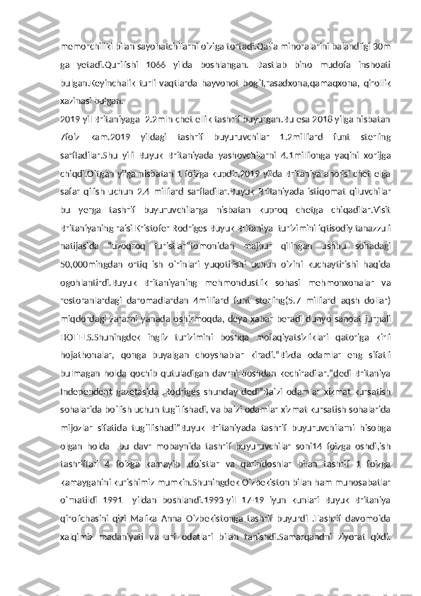 memorchiliki bilan sayohatchilarni o`ziga tortadi.Qal`a minoralarini balandligi 30m
ga   yetadi.Qurilishi   1066   yilda   boshlangan.   Dastlab   bino   mudofa   inshoati
bulgan.Keyinchalik   turli   vaqtlarda   hayvonot   bog`I,rasadxona,qamaqxona,   qirollik
xazinasi bulgan.
2019 yil Britaniyaga  2.2mln chet ellik tashrif buyurgan.Bu esa 2018 yilga nisbatan
7foiz   kam.2019   yildagi   tashrif   buyuruvchilar   1.2milliard   funt   sterling
sarfladilar.Shu   yili   Buyuk   Britaniyada   yashovchilarni   4.1millionga   yaqini   xorijga
chiqdi.O`tgan yilga nisbatan 1 foizga  kupdir.2019 yilda  Britaniya aholisi chet  elga
safar   qilish   uchun   2.4   milliard   sarfladilar.Buyuk   Britaniyada   istiqomat   qiluvchilar
bu   yerga   tashrif   buyuruvchilarga   nisbatan   kuproq   chetga   chiqadilar.Visit
Britaniyaning raisi Kristofer Rodriges Buyuk Britaniya  turizimini iqtisodiy tanazzuli
natijasida   “uzoqroq   turistlar”tomonidan   majbur   qilingan   ushbu   sohadagi
50,000mingdan   ortiq   ish   o`rinlari   yuqotilishi   uchun   o`zini   kuchaytirishi   haqida
ogohlantirdi.Buyuk   Britaniyaning   mehmondustlik   sohasi   mehmonxonalar   va
restoranlardagi   daromadlardan   4milliard   funt   sterling(5.7   milliard   aqsh   dollar)
miqdordagi   zararni   yanada   oshirmoqda,   deya   xabar   beradi   dunyo   sanoat   jurnali
HOTELS.Shuningdek   ingliz   turizimini   boshqa   mofaqiyatsizliklari   qatoriga   kirli
hojathonalar,   qonga   buyalgan   choyshablar   kiradi.”Bizda   odamlar   eng   sifatli
bulmagan   holda   qochib   qutuladigan   davrni   boshdan   kechiradilar.”dedi   Britaniya
Independent   gazetasida   .Rodriges   shunday   dedi”Ba`zi   odamlar   xizmat   kursatish
sohalarida bo`lish uchun tug`ilishadi, va ba`zi odamlar xizmat kursatish sohalarida
mijozlar   sifatida   tug`ilishadi”Buyuk   Britaniyada   tashrif   buyuruvchilarni   hisobga
olgan   holda     bu   davr   mobaynida   tashrif   buyuruvchilar   soni14   foizga   oshdi,ish
tashriflari   4   foizga   kamayib   ,do`stlar   va   qarindoshlar   bilan   tashrif   1   foizga
kamayganini kurishimiz mumkin.Shuningdek O`zbekiston bilan ham munosabatlar
o`rnatildi   1991   –yildan   boshlandi.1993-yil   17-19   iyun   kunlari   Buyuk   Britaniya
qirolichasini   qizi   Malika   Anna   O`zbekistonga   tashrif   buyurdi   .Tashrif   davomoida
xalqimiz   madaniyati   va   urf   odatlari   bilan   tanishdi.Samarqandni   ziyorat   qildi. 