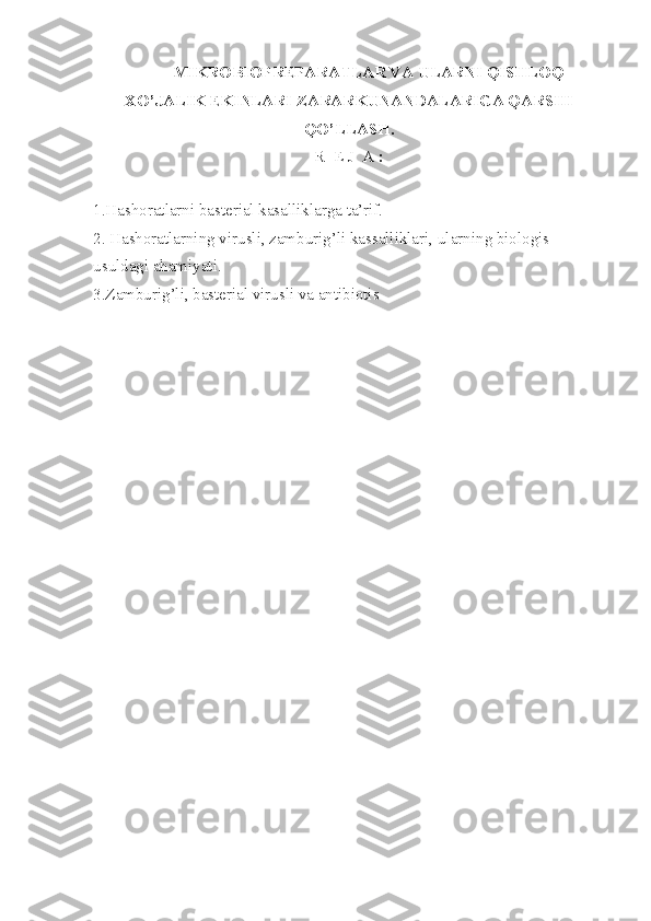 MIKROBIOPREPARATLAR VA ULARNI QISHLOQ
XO’JALIK EKINLARI ZARARKUNANDALARIGA QARSHI
QO’LLASH. 
R  E J  A  :
1.Ha sh oratlarni basterial kasalliklarga ta’rif.
2. Hashoratlarning virusli, zamburig’li kassalliklari,   ularning biologis 
usuldagi ahamiyati.
3.Zamburig’li, basterial virusli va antibiotis
  