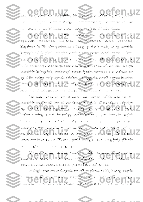 oziqlanadi,   zamburug’   oziqasining   bir   qismini   o’zi   ushlab   olgan   o’ljasidan
oladi.   Yirtqich   zamburug’larga   xitridiomitsetlar,   zigomitsetlar   va
oomitsetlardan tashkil topgan turkum taksonomik guruhlardan iborat.
Yirtqich   zamburug’larning   mitseylarida   har   -   xil   to’tqich   vazifasini
bajaruvchi   moslamalar   riiojlanadi,   bu   moslamalar   tarkibi   yopishqoq
kleysimon   bo’lib,   ular   yordamida   o’ljasiga   yopishib   oladi,   uning   tanasida
ko’payib   halok   qiladi.   Yirtqich   zamburug’lar   asosan   zararli   nematodalarni
kuchli   darajada   zararlaydi   1979   yilda   Mixtaev   va   1981   yilda   Frantsiyalik
R.Ferronlarning yozishlariga qaraganda yirtqich zamburug’larni laboratoriya
sharoitida   ko’paytirib,   zamburug’   suspenziyasini   tuproqqa   o’tkazishdan   bir
oy   oldin   purkab   qo’yilganida   ekinlarni   18   oygacha   zararli   nematodalardan
himoya   qilib   turganligini   e’lon   qilgan.   Demak,   yirtqich   zamburug’larni
zararli nematodalarga qarshi ishlatib yuqori samara olish mumkin zkan.
Tabiatda   zamburug’larning   turlari   turli   tuman   bo’lib,   ular   har   xil
sharoitida   rivojlanadi,   har   xil   zararkunandalarni   kasallantirish   xususiyatiga
ega   bo’lib,   zamburug’larning   hayotiy   faoliyati   natijasida   zararli
hasharotlarning   sonini   iqtisodiyy   zarar   keltirmaydigan   darajada   saqlab
turishga   ijobiy   ta’sir   ko’rsatadi.   Ayniqsa,   zamburug’lardan   tayyorlangan
suspenziya   va   preparatlar   yordamida   hasharotlarga   qarshi   ishlov   berilishi
natijasida   ularning   soni   80-85   %   kamayishi,   qishloq   xo’jalik   ekinlari
zararkunandalari   va   kasalliklariga   qarshi   biologik   usulni   keng   joriy   qilishda
zamburug’lar muhim ahamiyatga egadir.
Qishloq   xo’jalik   ekinlari   zararkunandalari   va   kasalliklariga   qarshi
kurashda   ko’zga   ko’rinmas   mayda   jonivorlar   bilan   bir   qatorda   zamburug’li,
bakteriali, virusli va antibiotik biologik moddalar qo’llaniladi.
Biologik   preparatlar   dunyoda   sanoqli   miqdorda   bo’lib,   hozirgi   vaqtda
30   ga   yaqin   sanoatda   mikrobiologik   preparatlar   ishlab   chiqariladi.   Biologik
moddalarning   ishlab   chiqarilayotgan   qismini   teng   yarmi   qishloq   xo’jaligi 