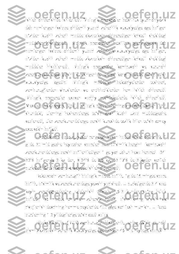 ishlab   chiqarishida   ishlatiladi.   Biologik   preparatlar   batsillius   tyurinchiyezis
deb   nomlangan   issiqqa   chidamli   yuqori   zaharlilik   xususiyatiga   ega   bo’lgan
o’zidan   kuchli   zaharli   modda   ekzotoksin   chiqaradigan   kristall   shakldagi
moddalar   hisoblanadi.   Biologik   preparatlar   batsillius   tyuringiyezis   deb
nomlangan   issiqqa   chidamli   yuqori   zaharlilik   xususiyatiga   ega   bo’lgan,
o’zidan   kuchli   zaharli   modda   zkzotoksin   chiqaradigan   kristall   shakldagi
moddalar   hisoblanadi.   Biologik   preparatlar   kemiruvchi   va   surunchi
zararkunandalarga   qarshi   kurashiganida   ularga   keng   doirada   ta’sir   etish
xususiyatiga   egadir.   Biologik   moddalar   bakteriyalardan   tashqari,
zamburug’lardan   viruslardan   va   antibiotiklardan   ham   ishlab   chiqaradi.
Biologik   preparatlar   asosan   xorijiy   mamlakatlarda   ishlab   chiqariladi.
Masalan:   baktospgin,   dipel     biologik   preparatlarning   insektitsidlardan   farqi
shundaki,   ularning   hasharotlarga   ta’sir   etish   kuchi   uzoq   muddatgacha
saqlanadi,   ular   zararkunandalarga   qarshi   kurashda   tezlik   bilan   ta’sir   etmay
asta sekin bo’ladi.
Entobakterin - quruq, pushti rangdagi kukun holida ishlab chiqarilib, 1
g   da   30   mld   gacha   hayotchan   sporalari   bor.   O’simlik   bargini     kemiruvchi
zararkunandalarga  qarshi  qo’llaniladigan  1  ga  yer  uchun  havo  harorati  +24-
32 o
S   bo’lganda   2   kg   dan,   8-24 o
S   da   2,5   kg,   13-17 o
S   da   3   kgdan   sarflab
purkaladi.Entobakterin Rossiyada ishlab chiqariladi.  
Baktospein-zamburug’li biologik modda bo’lib, 1g da 16 mingta spora
bo’lib, o’simlik va zararkunandaga yaxshi yorishadi. U purkalganda 3-4 soat
keyin   zararkunandaning   oziqlanishi   to’xtab,   1,5-3   kundan   so’ng   halok
bo’ladi.   Bu   modda   umuman   zaharsiz   bo’lib,   o’simlikning   o’sishi   va
rivojlanish   davrining  hamma  paytlarida  400   g/ga   sariflash  mumkin.  U  faqat
qurtlarning 1-2 yildagilariga ta’sir etadi xolos.
Bitoksibatsillin   (BTB)-zamburug’li   hisoblanib,   uning   ta’sir   etunchi
qismi-zkzotoksin zaharlik xususiyatiga ega bo’lgan 45 mld hayotga sporasi 1 