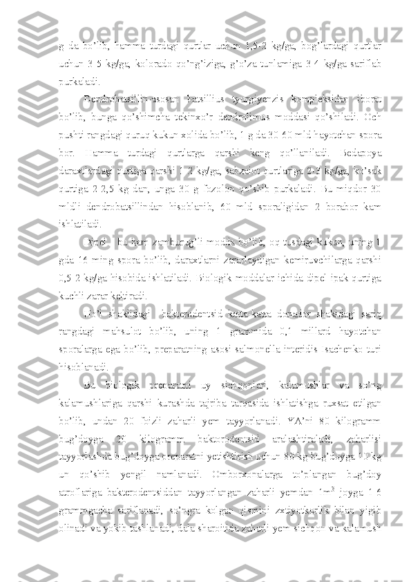 g   da   bo’lib,   hamma   turdagi   qurtlar   uchun   1,5-2   kg/ga,   bog’lardagi   qurtlar
uchun   3-5   kg/ga,   kolorado   qo’ng’iziga,   g’o’za   tunlamiga   3-4   kg/ga   sariflab
purkaladi.
Dendrobatsillin-asosan   batsillius   tyurgiyenzis   kompleksidan   iborat
bo’lib,   bunga   qo’shimcha   tekinxo’r   dendrolimus   moddasi   qo’shiladi.   Och
pushti rangdagi quruq kukun xolida bo’lib, 1 g da 30-60 mld hayotchan spora
bor.   Hamma   turdagi   qurtlarga   qarshi   keng   qo’llaniladi.   Bedapoya
daraxtlardagi  qurtiga  qarshi  1-2  kg/ga,  sabzaiot  qurtlariga  2-3  kg/ga,  ko’sak
qurtiga   2-2,5   kg   dan,   unga   30   g   fozolon   qo’shib   purkaladi.   Bu   miqdor   30
mldli   dendrobatsillindan   hisoblanib,   60   mld   sporaligidan   2   borabor   kam
ishlatiladi.
Dipel - bu ham zamburug’li modda bo’lib, oq tusdagi kukun, uning 1
gda   16   ming   spora   bo’lib,   daraxtlarni   zararlaydigan   kemiruvchilarga   qarshi
0,5-2 kg/ga hisobida ishlatiladi. Biologik moddalar ichida dipel ipak qurtiga
kuchli zarar keltiradi.
Ho’l   shaklidagi     bakterodentsid   katta-katta   donador   shakldagi   sariq
rangdagi   mahsulot   bo’lib,   uning   1   grammida   0,1   millard   hayotchan
sporalarga   ega   bo’lib,   preparatning   asosi   salmonella   interidis  Isachenko   turi
hisoblanadi.
Bu   biologik   preparatni   uy   sichqonlari,   kalamushlar   va   so’ng
kalamushlariga   qarshi   kurashda   tajriba   tarqasida   ishlatishga   ruxsat   etilgan
bo’lib,   undan   20   foizli   zaharli   yem   tayyorlanadi.   YA’ni   80   kilogramm
bug’doyga   20   kilogramm   baktorodentsid   aralashtiraladi,   zaharlisi
tayyorlashda bug’doyga preparatni yetishtirish uchun 80 kg bug’doyga 10 kg
un   qo’shib   yengil   namlanadi.   Omborxonalarga   to’plangan   bug’doy
atroflariga   bakterodentsiddan   tayyorlangan   zaharli   yemdan   1m 3
  joyga   1-6
grammgacha   sariflanadi,   so’ngra   kolgan   qismini   zxtiyotkorlik   bilan   yigib
olinadi va yokib tashlanadi, dala sharoitida zaharli yem sichqon va kalamush 