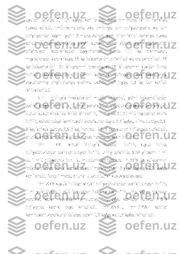 uyalari   og’ziga   0,1-0,4   kg/ga   sariflanadi,   faqat   bir   marta   ishloi   berishga
ruxsat   etiladi,   omborxonalarda   zsa   omborga   don   qo’ygungacha   va   don
qo’yilgandan   keyin     ya’ni   2   marta   zaharli   yem   bilan   ishloi   berishga   ruxsat
etiladi.   So’ng   kalamushga   qarshi   kurashi   uchun   zaharli   yem   mayda   qilib
to’g’ralgan   kartoshkadan   tayyorlanadi.   Bunda   100   kg   pishmagan,
maydalangan kartoshkaga 36 kg bakteritsidni qo’shiladi va aralashtiriladi. 36
kg   bakteritsidni     20   kilogrammi   preparat   va   16   kilogrammi   suvdan   iborat
bo’ladi.   Ishlatishda   zaharli   yemni   kalamush   ko’paygan   suv   havzalariga,
zavurlarning   qirg’oqlariga   sochma   usulda   1m 2
  joyga   0,5   kg   dan   sarflab
ishlovberiladi. 
BIP   –   biologik   insektitsidni   modda   bakterial,   ya’ni   bakteriallardan
tashkil topgan bo’lib, B. Turinchiyenzis bilan birga uning kaikazius qismidan
quruq kukun shaklida ishlab chiqarilib,     1 g da 20-30 mld hayotchan spora
bo’lib, sabzaiotdagi kemiruvchi zararkunandag a 2-3 kg/ga, olma qurtiga 2,5-
5 kg, ko’sak qurtiga 2,5-3 kg, harorat +13  o
S dan yuqori bo’lganda purkaladi,
chunki sporalarning rivojlanishi past haroratda sekin bo’ladi.
Iirin   –   KSH   virusli   biologik   modda     bo’lib,   suyuq   holida
poliyedrozlardan   tashqari   topgan   bo’lib,   uning   tarkibida   50%   glitserin   1   ml
da   1   mld   poliyedroz   bor.   Bu   moddani   temperatura   +4-22 0
S   da   xalkasimon
ipakchi qurtiga qarshi kurashda va olma krtining 1-2 yoshdagisiga 0,2- kg/ga
sariflanadi, faqat 1 marta, chunki u uzoq turish xususiyatiga ega.
Iirin-ZKS suyuk holdagi virusli poliyedrozlardan tashkil topgan bo’lib,
1   ml   yoki   titrida   1   mld   hayotchan   bakulovirus   bo’lib,   Iirin-Kshga   nisbatan
zararsiz,   karam   kapalagining   qurtiga   100   g/ga   sarflab,   harorat   +15 0
S
bo’lganda   kechki   payt   ishlatiladi.   Iirin-ZNSH,   Iirin-GYAP   kabilar
kemiruvchi zararkunandalarga qarshi 0,2 kg/ga va 0,3 kg/ga ishlatiladi. 
